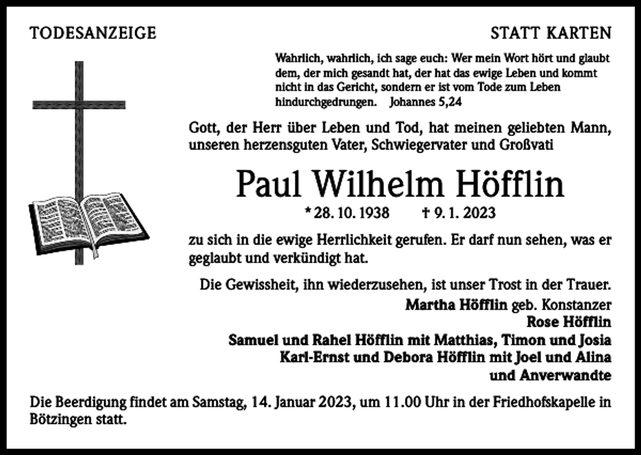 <p>TODESANZEIGE</p><p>STATT KARTEN<br />Wahrlich, wahrlich, ich sage euch: Wer mein Wort hört und glaubt<br />dem, der mich gesandt hat, der hat das ewige Leben und kommt<br />nicht in das Gericht, sondern er ist vom Tode zum Leben<br />hindurchgedrungen. Johannes 5,24</p><p>Gott, der Herr über Leben und Tod, hat meinen geliebten Mann,<br />unseren herzensguten Vater, Schwiegervater und Großvati</p><p>Paul Wilhelm Höfflin<br />* 28. 10. 1938 † 9. 1. 2023</p><p>zu sich in die ewige Herrlichkeit gerufen. Er darf nun sehen, was er<br />geglaubt und verkündigt hat.<br />Die Gewissheit, ihn wiederzusehen, ist unser Trost in der Trauer.<br />Martha Höfflin geb. Konstanzer<br />Rose Höfflin<br />Samuel und Rahel Höfflin mit Matthias, Timon und Josia<br />Karl-Ernst und Debora Höfflin mit Joel und Alina<br />und Anverwandte<br />Die Beerdigung findet am Samstag, 14. Januar 2023, um 11.00 Uhr in der Friedhofskapelle in<br />Bötzingen statt.</p>