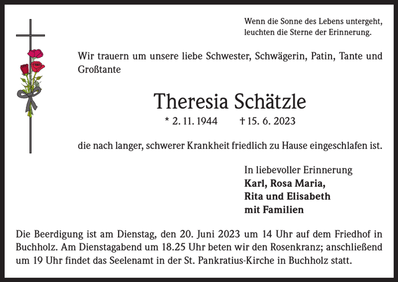<p>Wenn die Sonne des Lebens untergeht,<br />leuchten die Sterne der Erinnerung.</p><p>Wir trauern um unsere liebe Schwester, Schwägerin, Patin, Tante und<br />Großtante</p><p>Theresia Schätzle<br />* 2. 11. 1944</p><p>† 15. 6. 2023</p><p>die nach langer, schwerer Krankheit friedlich zu Hause eingeschlafen ist.<br />In liebevoller Erinnerung<br />Karl, Rosa Maria,<br />Rita und Elisabeth<br />mit Familien<br />Die Beerdigung ist am Dienstag, den 20. Juni 2023 um 14 Uhr auf dem Friedhof in<br />Buchholz. Am Dienstagabend um 18.25 Uhr beten wir den Rosenkranz; anschließend<br />um 19 Uhr findet das Seelenamt in der St. Pankratius-Kirche in Buchholz statt.</p>