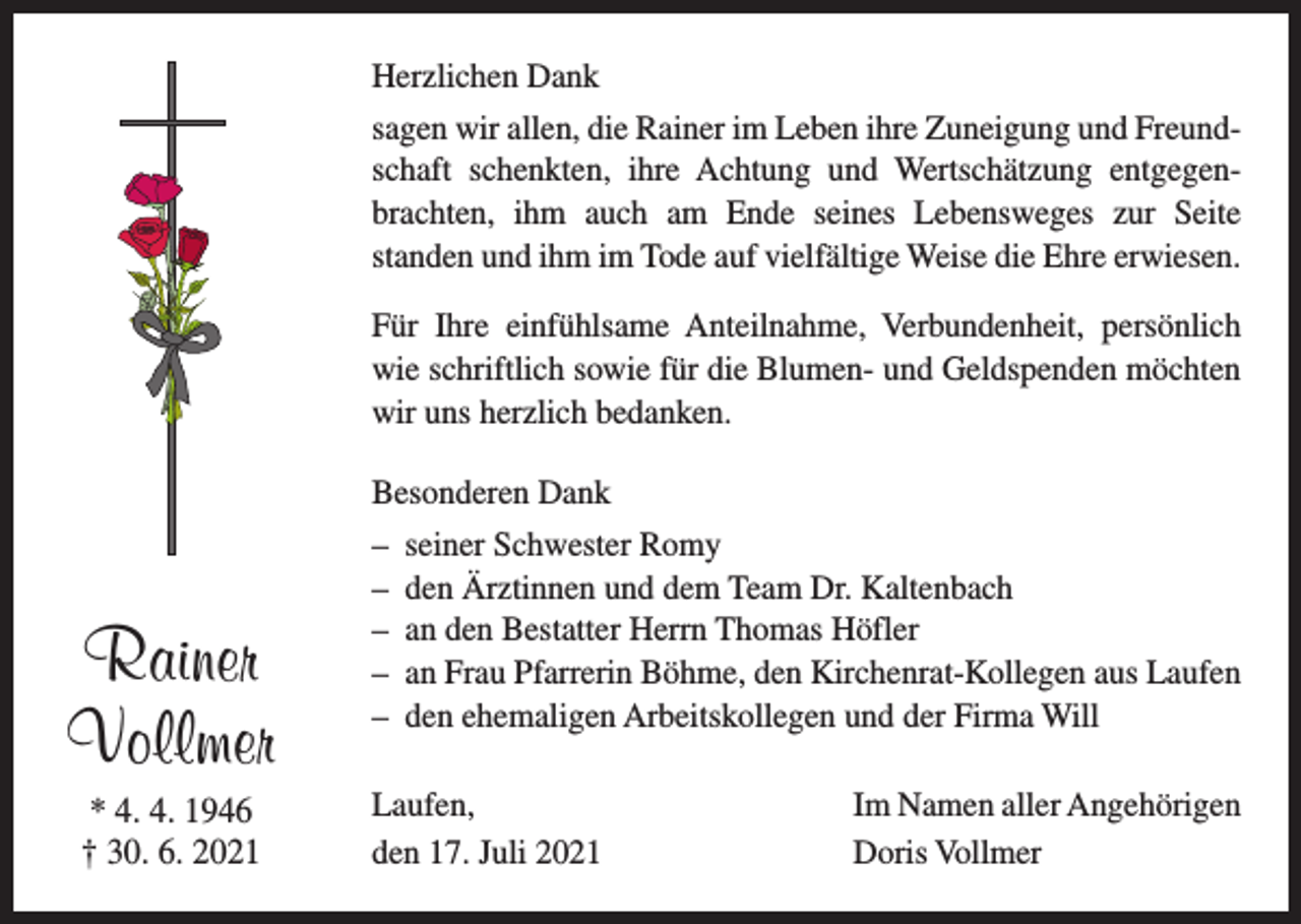 <p>Herzlichen Dank<br />sagen wir allen, die Rainer im Leben ihre Zuneigung und Freundschaft schenkten, ihre Achtung und Wertschätzung entgegenbrachten, ihm auch am Ende seines Lebensweges zur Seite<br />standen und ihm im Tode auf vielfältige Weise die Ehre erwiesen.<br />Für Ihre einfühlsame Anteilnahme, Verbundenheit, persönlich<br />wie schriftlich sowie für die Blumen- und Geldspenden möchten<br />wir uns herzlich bedanken.<br />Besonderen Dank</p><p>Rainer<br />Vollmer<br />* 4. 4. 1946<br />† 30. 6. 2021</p><p>– seiner Schwester Romy<br />– den Ärztinnen und dem Team Dr. Kaltenbach<br />– an den Bestatter Herrn Thomas Höfler<br />– an Frau Pfarrerin Böhme, den Kirchenrat-Kollegen aus Laufen<br />– den ehemaligen Arbeitskollegen und der Firma Will<br />Laufen,<br />den 17. Juli 2021</p><p>Im Namen aller Angehörigen<br />Doris Vollmer</p>