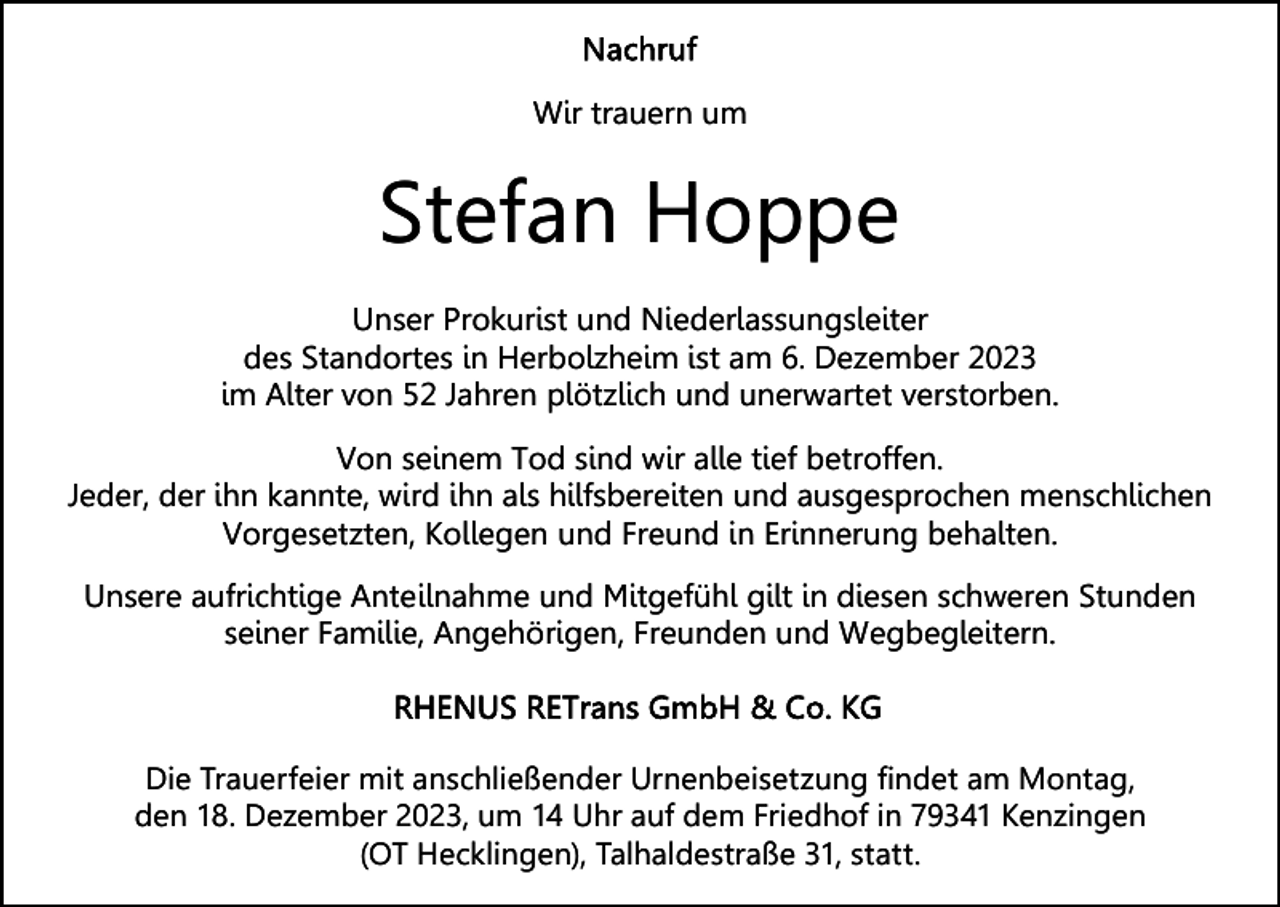 <p>Wir trauern um<br />Wir trauern um</p><p>Stefan<br />Stefan Hoppe<br />Hoppe<br />Unser Prokurist und Niederlassungsleiter<br />Unser Prokurist und Niederlassungsleiter<br />des Standortes in Herbolzheim ist am 6. Dezember 2023<br />des Standortes in Herbolzheim ist am 6. Dezember 2023<br />im Alter von 52 Jahren plötzlich und unerwartet verstorben.<br />im Alter von 52 Jahren plötzlich und unerwartet verstorben.<br />Von seinem Tod sind wir alle tief betroffen.<br />Von seinem Tod sind wir alle tief betroffen.<br />Jeder, der ihn kannte, wird ihn als hilfsbereiten und ausgesprochen menschlichen<br />Jeder, der ihn kannte, wird ihn als hilfsbereiten und ausgesprochen menschlichen<br />Vorgesetzten, Kollegen und Freund in Erinnerung behalten.<br />Vorgesetzten, Kollegen und Freund in Erinnerung behalten.<br />Unsere aufrichtige Anteilnahme und Mitgefühl gilt in diesen schweren Stunden<br />Unsere aufrichtige Anteilnahme und Mitgefühl gilt in diesen schweren Stunden<br />seiner Familie, Angehörigen, Freunden und Wegbegleitern.<br />seiner Familie, Angehörigen, Freunden und Wegbegleitern.</p><p>Die Trauerfeier mit anschließender Urnenbeisetzung findet am Montag,<br />den 18. Dezember 2023, um 14 Uhr auf dem Friedhof in 79341 Kenzingen<br />(OT Hecklingen), Talhaldestraße 31, statt.</p>