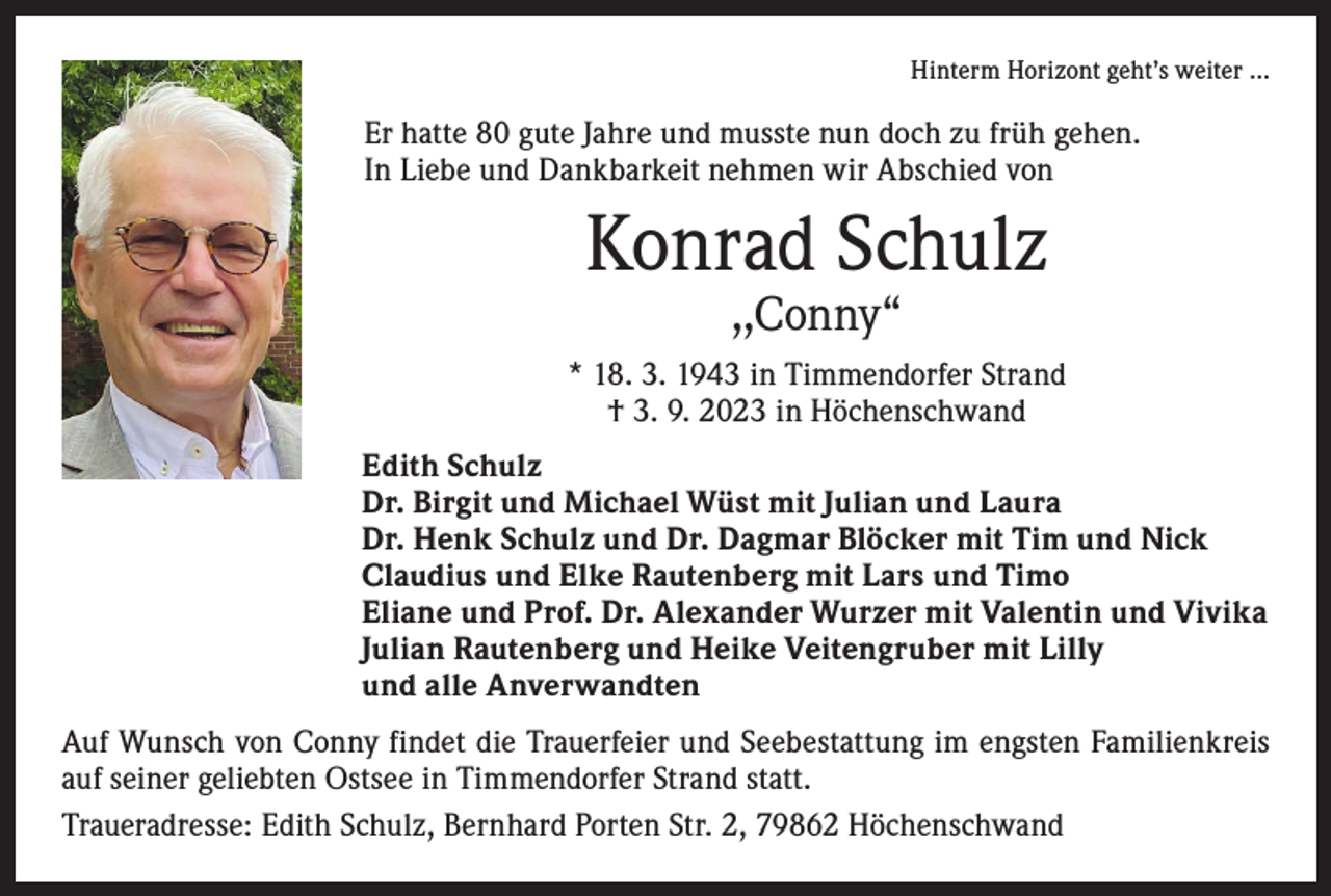 <p>Hinterm Horizont geht’s weiter …</p><p>Er hatte 80 gute Jahre und musste nun doch zu früh gehen.<br />In Liebe und Dankbarkeit nehmen wir Abschied von</p><p>Konrad Schulz<br />,,Conny“</p><p>* 18. 3. 1943 in Timmendorfer Strand<br />† 3. 9. 2023 in Höchenschwand<br />In stiller Trauer:</p><p>Edith Schulz<br />Dr. Birgit und Michael Wüst mit Julian und Laura<br />Dr. Henk Schulz und Dr. Dagmar Blöcker mit Tim und Nick<br />Claudius und Elke Rautenberg mit Lars und Timo<br />Eliane und Prof. Dr. Alexander Wurzer mit Valentin und Vivika<br />Julian Rautenberg und Heike Veitengruber mit Lilly<br />und alle Anverwandten</p><p>Auf Wunsch von Conny findet die Trauerfeier und Seebestattung im engsten Familienkreis<br />auf seiner geliebten Ostsee in Timmendorfer Strand statt.<br />Traueradresse: Edith Schulz, Bernhard Porten Str. 2, 79862 Höchenschwand</p>