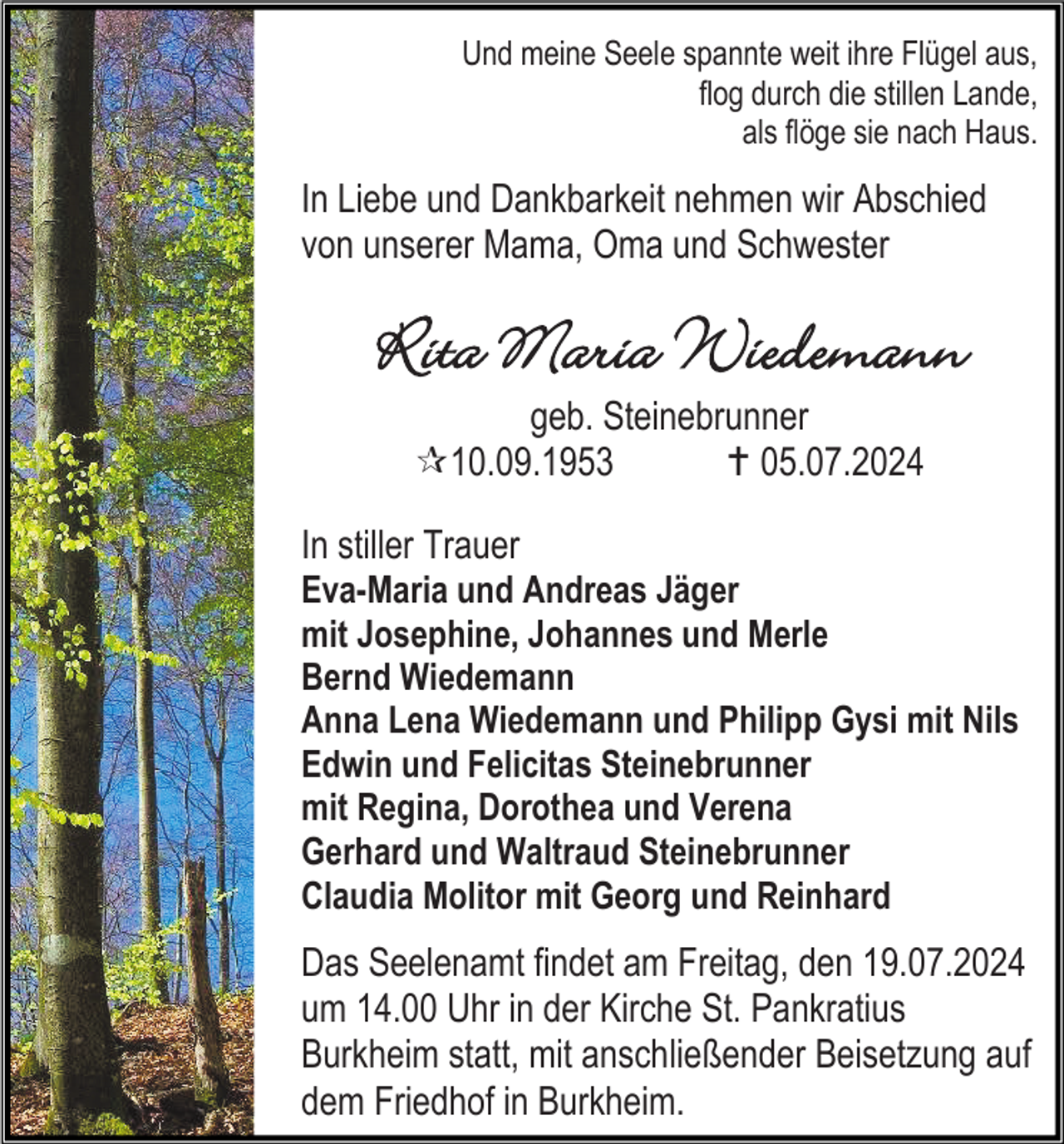 <p>Und meine Seele spannte weit ihre Flügel aus,<br />flog durch die stillen Lande,<br />als flöge sie nach Haus.</p>
<p>In Liebe und Dankbarkeit nehmen wir Abschied<br />von unserer Mama, Oma und Schwester</p>
<p>Rita Maria Wiedemann<br />geb. Steinebrunner<br />* 10.09.1953<br />† 05.07.2024<br />In stiller Trauer<br />Eva-Maria und Andreas Jäger<br />mit Josephine, Johannes und Merle<br />Bernd Wiedemann<br />Anna Lena Wiedemann und Philipp Gysi mit Nils<br />Edwin und Felicitas Steinebrunner<br />mit Regina, Dorothea und Verena<br />Gerhard und Waltraud Steinebrunner<br />Claudia Molitor mit Georg und Reinhard<br />Das Seelenamt findet am Freitag, den 19.07.2024<br />um 14.00 Uhr in der Kirche St. Pankratius<br />Burkheim statt, mit anschließender Beisetzung auf<br />dem Friedhof in Burkheim.</p>