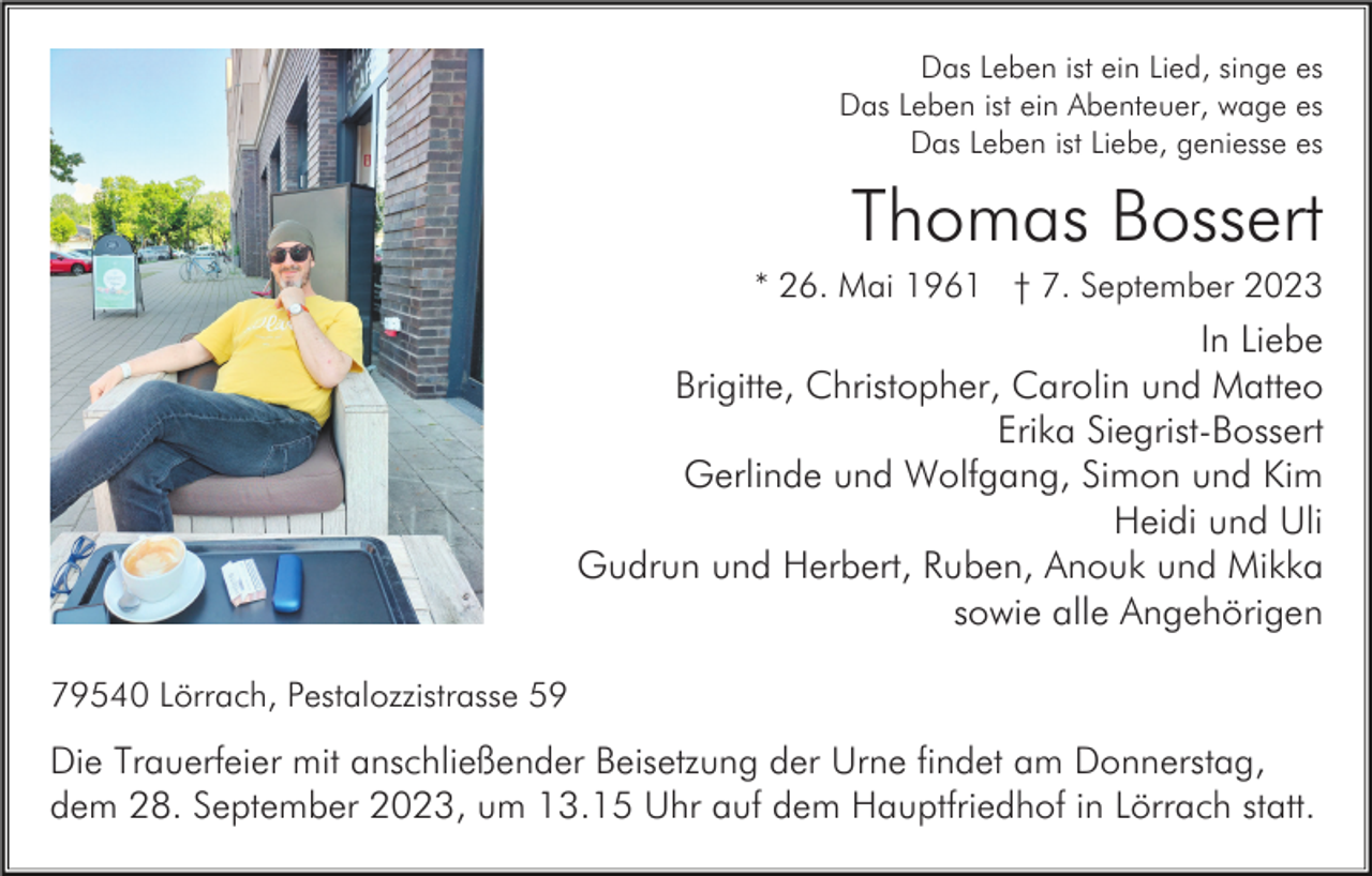 <p>Das Leben ist ein Lied, singe es<br />Das Leben ist ein Abenteuer, wage es<br />Das Leben ist Liebe, geniesse es</p><p>Thomas Bossert<br />* 26. Mai 1961 † 7. September 2023</p><p>In Liebe<br />Brigitte, Christopher, Carolin und Matteo<br />Erika Siegrist-Bossert<br />Gerlinde und Wolfgang, Simon und Kim<br />Heidi und Uli<br />Gudrun und Herbert, Ruben, Anouk und Mikka<br />sowie alle Angehörigen<br />79540 Lörrach, Pestalozzistrasse 59</p><p>Die Trauerfeier mit anschließender Beisetzung der Urne findet am Donnerstag,<br />dem 28. September 2023, um 13.15 Uhr auf dem Hauptfriedhof in Lörrach statt.</p>