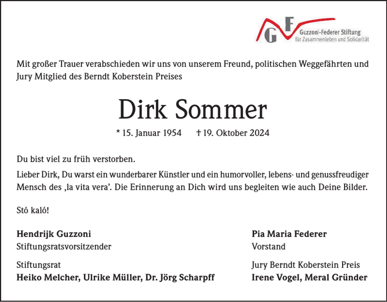 <p>Mit großer Trauer verabschieden wir uns von unserem Freund, politischen Weggefährten und<br />Jury Mitglied des Berndt Koberstein Preises</p><p>Dirk Sommer<br />* 15. Januar 1954</p><p>† 19. Oktober 2024</p><p>Du bist viel zu früh verstorben.<br />Lieber Dirk, Du warst ein wunderbarer Künstler und ein humorvoller, lebens- und genussfreudiger<br />Mensch des ‚la vita vera’. Die Erinnerung an Dich wird uns begleiten wie auch Deine Bilder.<br />Stó kaló!<br />Hendrijk Guzzoni<br />Stiftungsratsvorsitzender</p><p>Pia Maria Federer<br />Vorstand</p><p>Stiftungsrat<br />Heiko Melcher, Ulrike Müller, Dr. Jörg Scharpff</p><p>Jury Berndt Koberstein Preis<br />Irene Vogel, Meral Gründer</p>