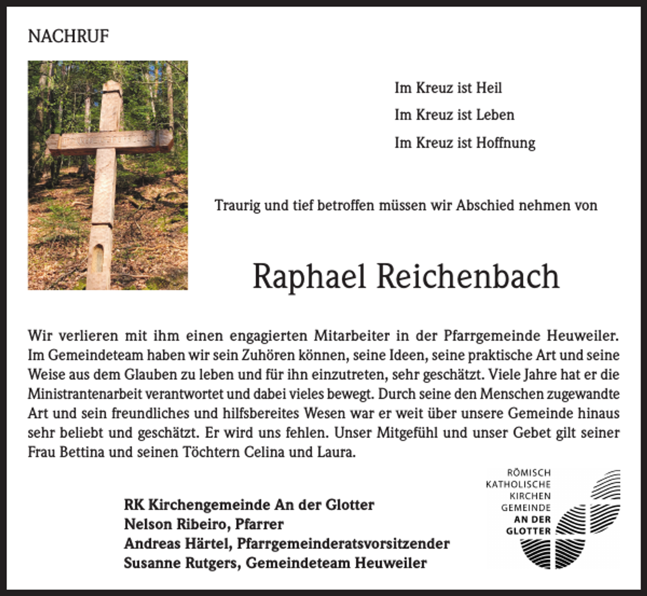 <p>NACHRUF<br />Im Kreuz ist Heil<br />Im Kreuz ist Leben<br />Im Kreuz ist Hoffnung</p><p>Traurig und tief betroffen müssen wir Abschied nehmen von</p><p>Raphael Reichenbach<br />Wir verlieren mit ihm einen engagierten Mitarbeiter in der Pfarrgemeinde Heuweiler.<br />Im Gemeindeteam haben wir sein Zuhören können, seine Ideen, seine praktische Art und seine<br />Weise aus dem Glauben zu leben und für ihn einzutreten, sehr geschätzt. Viele Jahre hat er die<br />Ministrantenarbeit verantwortet und dabei vieles bewegt. Durch seine den Menschen zugewandte<br />Art und sein freundliches und hilfsbereites Wesen war er weit über unsere Gemeinde hinaus<br />sehr beliebt und geschätzt. Er wird uns fehlen. Unser Mitgefühl und unser Gebet gilt seiner<br />Frau Bettina und seinen Töchtern Celina und Laura.<br />RK Kirchengemeinde An der Glotter<br />Nelson Ribeiro, Pfarrer<br />Andreas Härtel, Pfarrgemeinderatsvorsitzender<br />Susanne Rutgers, Gemeindeteam Heuweiler</p>