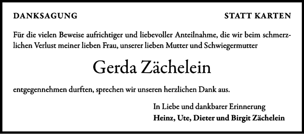 <p>DANKSAGUNG</p><p>STATT KARTEN</p><p>Für die vielen Beweise aufrichtiger und liebevoller Anteilnahme, die wir beim schmerz­<br />lichen Verlust meiner lieben Frau, unserer lieben Mutter und Schwiegermutter</p><p>Gerda Zächelein<br />entgegennehmen durften, sprechen wir unseren herzlichen Dank aus.<br />In Liebe und dankbarer Erinnerung<br />Heinz, Ute, Dieter und Birgit Zächelein</p>