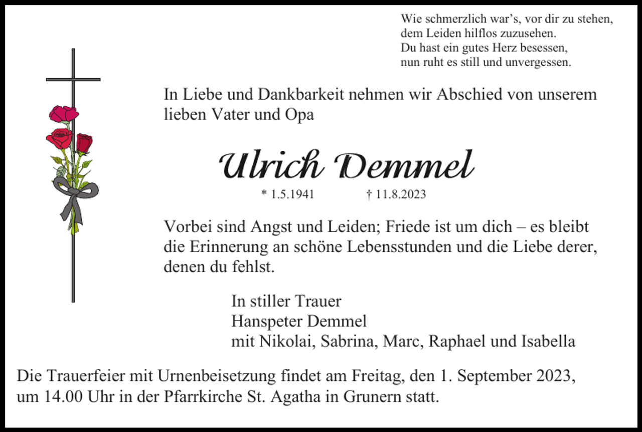 <p>Wie schmerzlich war’s, vor dir zu stehen,<br />dem Leiden hilflos zuzusehen.<br />Du hast ein gutes Herz besessen,<br />nun ruht es still und unvergessen.</p><p>In Liebe und Dankbarkeit nehmen wir Abschied von unserem<br />lieben Vater und Opa</p><p>* 1.5.1941</p><p>† 11.8.2023</p><p>Vorbei sind Angst und Leiden; Friede ist um dich – es bleibt<br />die Erinnerung an schöne Lebensstunden und die Liebe derer,<br />denen du fehlst.<br />In stiller Trauer<br />Hanspeter Demmel<br />mit Nikolai, Sabrina, Marc, Raphael und Isabella<br />Die Trauerfeier mit Urnenbeisetzung findet am Freitag, den 1. September 2023,<br />um 14.00 Uhr in der Pfarrkirche St. Agatha in Grunern statt.</p>