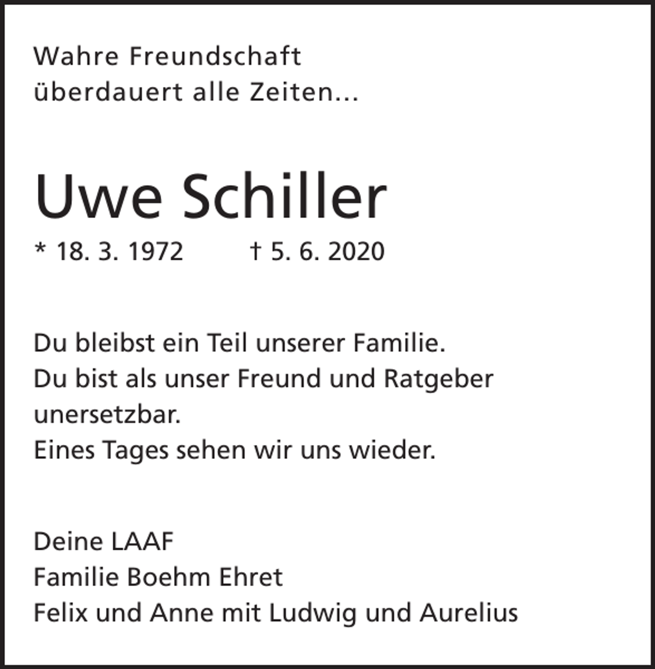 <p>Wahre Freundschaft<br />überdauert alle Zeiten...</p><p>Uwe Schiller<br />* 18. 3. 1972</p><p>† 5. 6. 2020</p><p>Du bleibst ein Teil unserer Familie.<br />Du bist als unser Freund und Ratgeber<br />unersetzbar.<br />Eines Tages sehen wir uns wieder.<br />Deine LAAF<br />Familie Boehm Ehret<br />Felix und Anne mit Ludwig und Aurelius</p>