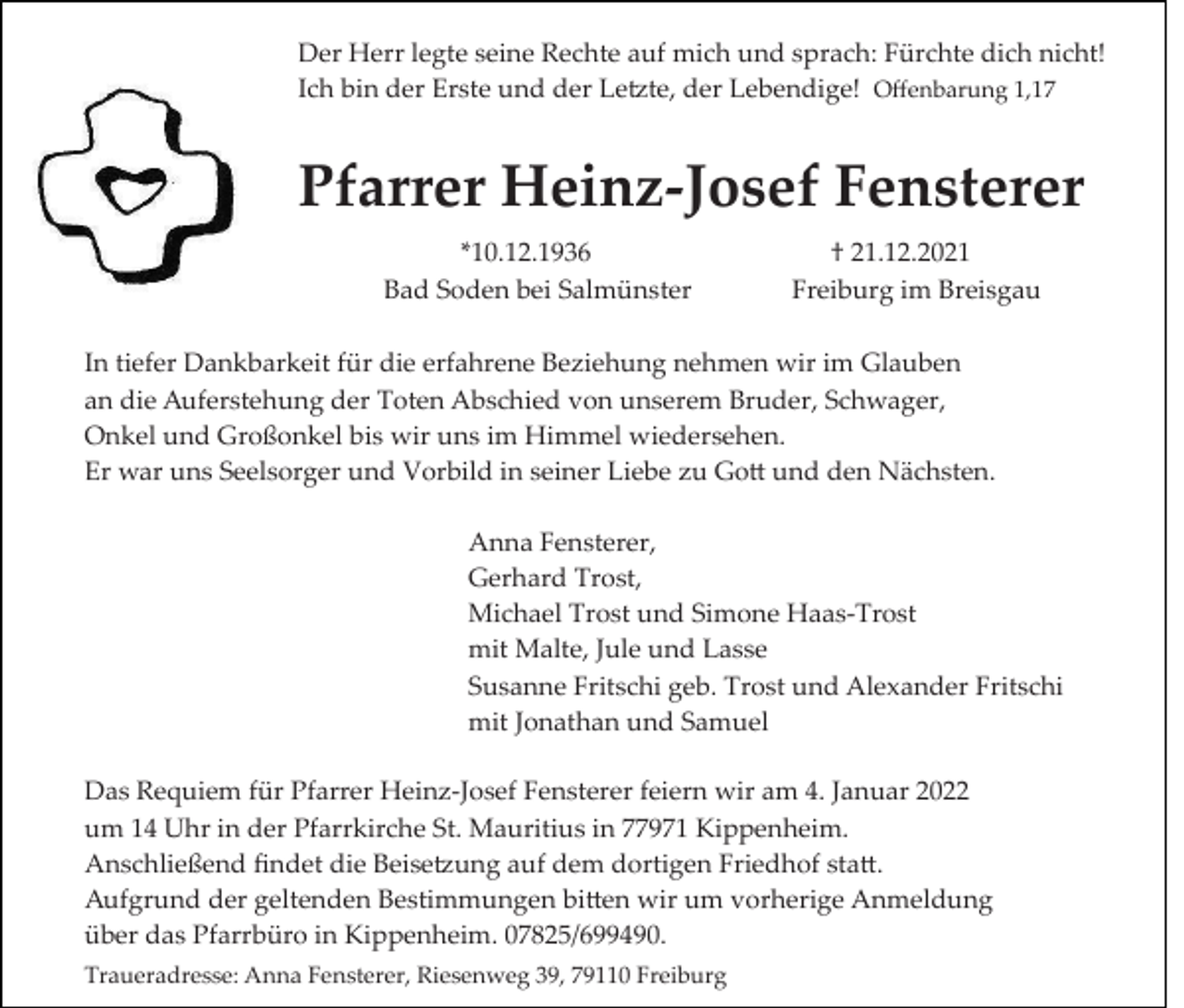 <p>Der Herr legte seine Rechte auf mich und sprach: Fürchte dich nicht!<br />Ich bin der Erste und der Letzte, der Lebendige! Oﬀenbarung 1,17</p><p>Pfarrer Heinz-Josef Fensterer<br />*10.12.1936 † 21.12.2021<br />Bad Soden bei Salmünster Freiburg im Breisgau<br />In tiefer Dankbarkeit für die erfahrene Beziehung nehmen wir im Glauben<br />an die Auferstehung der Toten Abschied von unserem Bruder, Schwager,<br />Onkel und Großonkel bis wir uns im Himmel wiedersehen.<br />Er war uns Seelsorger und Vorbild in seiner Liebe zu Gott und den Nächsten.<br />Anna Fensterer,<br />Gerhard Trost,<br />Michael Trost und Simone Haas­Trost<br />mit Malte, Jule und Lasse<br />Susanne Fritschi geb. Trost und Alexander Fritschi<br />mit Jonathan und Samuel<br />Das Requiem für Pfarrer Heinz­Josef Fensterer feiern wir am 4. Januar 2022<br />um 14 Uhr in der Pfarrkirche St. Mauritius in 77971 Kippenheim.<br />Anschließend ﬁndet die Beisetzung auf dem dortigen Friedhof statt.<br />Aufgrund der geltenden Bestimmungen bitten wir um vorherige Anmeldung<br />über das Pfarrbüro in Kippenheim. 07825/699490.<br />Traueradresse: Anna Fensterer, Riesenweg 39, 79110 Freiburg</p>