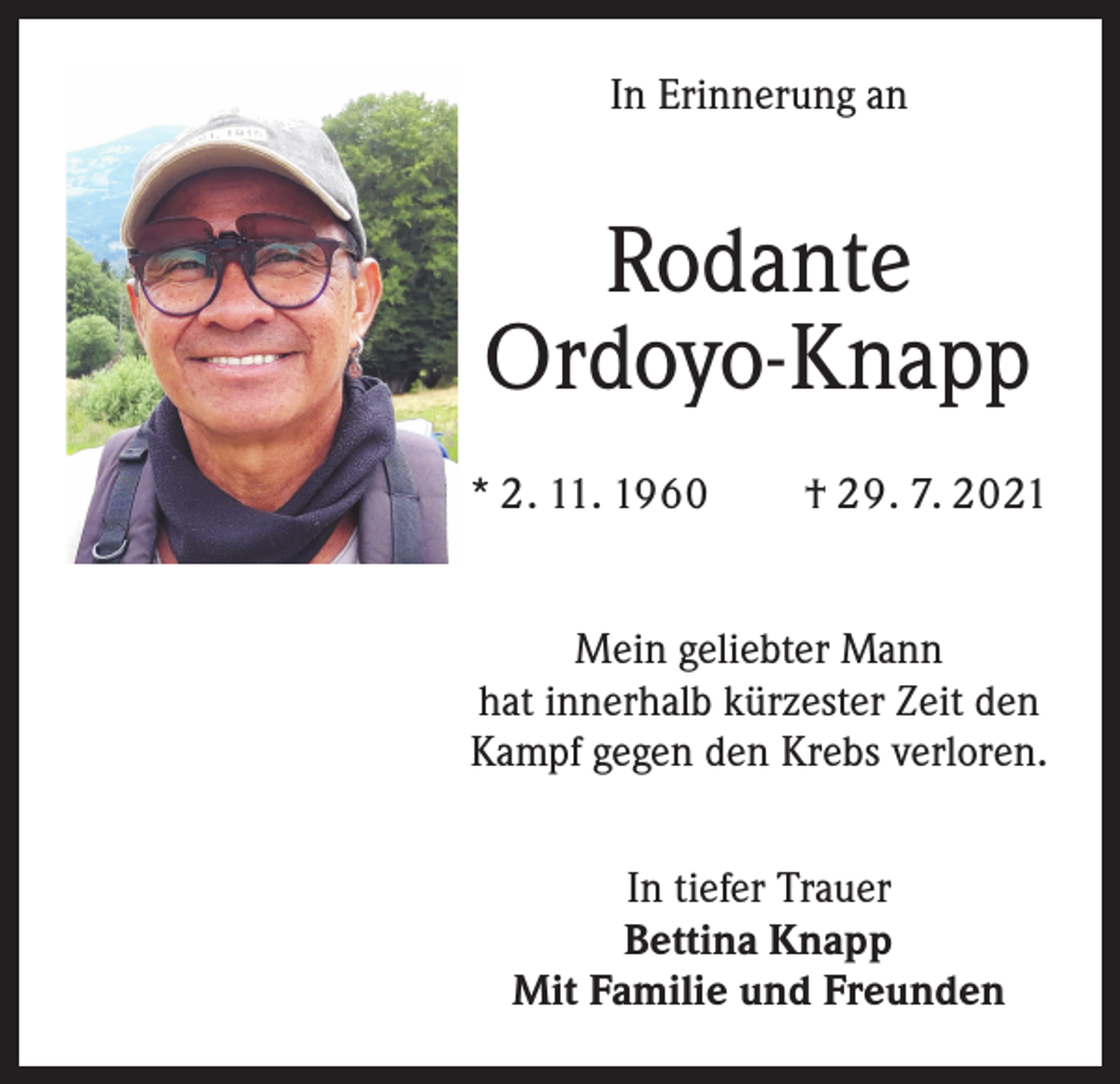 <p>In Erinnerung an</p><p>Rodante<br />Ordoyo-Knapp<br />* 2. 11. 1960 † 29. 7. 2021<br />Mein geliebter Mann<br />hat innerhalb kürzester Zeit den<br />Kampf gegen den Krebs verloren.<br />In tiefer Trauer<br />Bettina Knapp<br />Mit Familie und Freunden</p>