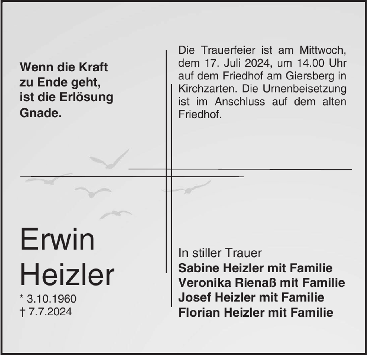 <p>Wenn die Kraft<br />zu Ende geht,<br />ist die Erlösung<br />Gnade.</p><p>Erwin<br />Heizler<br />* 3.10.1960<br />† 7.7.2024</p><p>Die Trauerfeier ist am Mittwoch,<br />dem 17. Juli 2024, um 14.00 Uhr<br />auf dem Friedhof am Giersberg in<br />Kirchzarten. Die Urnenbeisetzung<br />ist im Anschluss auf dem alten<br />Friedhof.</p><p>In stiller Trauer<br />Sabine Heizler mit Familie<br />Veronika Rienaß mit Familie<br />Josef Heizler mit Familie<br />Florian Heizler mit Familie</p>