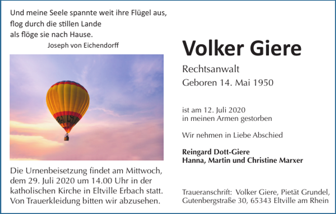 <p>Und meine Seele spannte weit ihre Flügel aus,<br />ﬂog durch die s9llen Lande<br />als ﬂöge sie nach Hause.<br />Joseph von Eichendorﬀ</p><p>Volker Giere<br />Rechtsanwalt<br />Geboren 14. Mai 1950<br />ist am 12. Juli 2020<br />in meinen Armen gestorben<br />Wir nehmen in Liebe Abschied<br />Reingard Dott-Giere<br />Hanna, Martin und Christine Marxer</p><p>Die Urnenbeisetzung findet am Mittwoch,<br />dem 29. Juli 2020 um 14.00 Uhr in der<br />katholischen Kirche in Eltville Erbach statt.<br />Von Trauerkleidung bitten wir abzusehen.</p><p>Traueranschrift: Volker Giere, Pietät Grundel,<br />Gutenbergstraße 30, 65343 Eltville am Rhein</p>