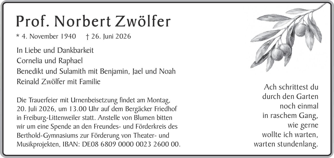 <p><strong>Prof. Norbert Zwölfer</strong><br>
* 4. November 1940 † 26. Juni 2026</p>

<p>In Liebe und Dankbarkeit<br>
Cornelia und Raphael<br>
Benedikt und Sulamith mit Benjamin, Jael und Noah<br>
Reinald Zwölfer mit Familie</p>

<p>Die Trauerfeier mit Urnenbeisetzung findet am Montag, 20. Juli 2026, um 13.00 Uhr auf dem Bergäcker Friedhof in Freiburg-Littenweiler statt. Anstelle von Blumen bitten wir um eine Spende an den Freundes- und Förderkreis des Berthold-Gymnasiums zur Förderung von Theater- und Musikprojekten, IBAN: DE08 6809 0000 0023 2600 00.</p>

<p><i>Ach schrittest du<br>
durch den Garten<br>
noch einmal<br>
in raschem Gang,<br>
wie gerne<br>
wollte ich warten,<br>
warten stundenlang.</i></p>