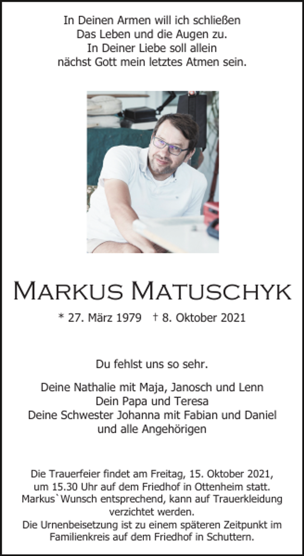 <p>In Deinen Armen will ich schließen<br />Das Leben und die Augen zu.<br />In Deiner Liebe soll allein<br />nächst Gott mein letztes Atmen sein.</p><p>Markus Matuschyk<br />* 27. März 1979 † 8. Oktober 2021</p><p>Du fehlst uns so sehr.<br />Deine Nathalie mit Maja, Janosch und Lenn<br />Dein Papa und Teresa<br />Deine Schwester Johanna mit Fabian und Daniel<br />und alle Angehörigen</p><p>Die Trauerfeier findet am Freitag, 15. Oktober 2021,<br />um 15.30 Uhr auf dem Friedhof in Ottenheim statt.<br />Markus`Wunsch entsprechend, kann auf Trauerkleidung<br />verzichtet werden.<br />Die Urnenbeisetzung ist zu einem späteren Zeitpunkt im<br />Familienkreis auf dem Friedhof in Schuttern.</p>