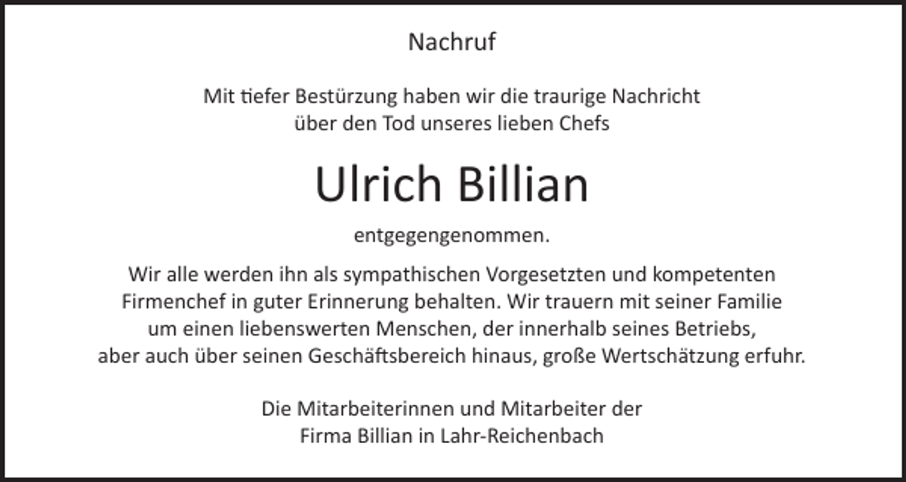 <p>Nachruf<br />Mit tiefer Bestürzung haben wir die traurige Nachricht<br />über den Tod unseres lieben Chefs</p><p>Ulrich Billian<br />entgegengenommen.</p><p>Wir alle werden ihn als sympathischen Vorgesetzten und kompetenten<br />Firmenchef in guter Erinnerung behalten. Wir trauern mit seiner Familie<br />um einen liebenswerten Menschen, der innerhalb seines Betriebs,<br />aber auch über seinen Geschäftsbereich hinaus, große Wertschätzung erfuhr.<br />Die Mitarbeiterinnen und Mitarbeiter der<br />Firma Billian in Lahr-Reichenbach</p>
