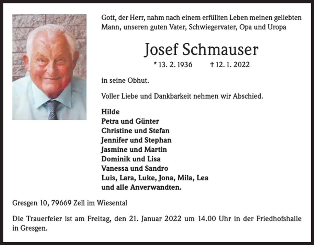 <p>Gott, der Herr, nahm nach einem erfüllten Leben meinen geliebten<br />Mann, unseren guten Vater, Schwiegervater, Opa und Uropa</p><p>Josef Schmauser<br />* 13. 2. 1936</p><p>† 12. 1. 2022</p><p>in seine Obhut.<br />Voller Liebe und Dankbarkeit nehmen wir Abschied.<br />Hilde<br />Petra und Günter<br />Christine und Stefan<br />Jennifer und Stephan<br />Jasmine und Martin<br />Dominik und Lisa<br />Vanessa und Sandro<br />Luis, Lara, Luke, Jona, Mila, Lea<br />und alle Anverwandten.<br />Gresgen 10, 79669 Zell im Wiesental<br />Die Trauerfeier ist am Freitag, den 21. Januar 2022 um 14.00 Uhr in der Friedhofshalle<br />in Gresgen.</p>
