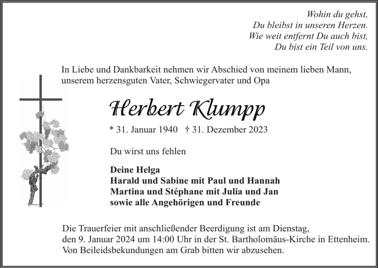 <p>Wohin du gehst,<br />Du bleibst in unseren Herzen.<br />Wie weit entfernt Du auch bist,<br />Du bist ein Teil von uns.<br />In Liebe und Dankbarkeit nehmen wir Abschied von meinem lieben Mann,<br />unserem herzensguten Vater, Schwiegervater und Opa</p><p>* 31. Januar 1940 † 31. Dezember 2023<br />Du wirst uns fehlen<br />Deine Helga<br />Harald und Sabine mit Paul und Hannah<br />Martina und Stéphane mit Julia und Jan<br />sowie alle Angehörigen und Freunde<br />Die Trauerfeier mit anschließender Beerdigung ist am Dienstag,<br />den 9. Januar 2024 um 14:00 Uhr in der St. Bartholomäus-Kirche in Ettenheim.<br />Von Beileidsbekundungen am Grab bitten wir abzusehen.</p>