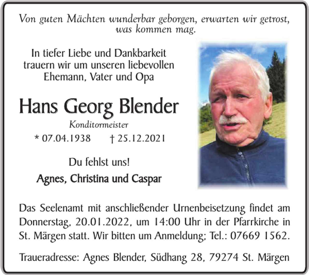 <p>Von guten Mächten wunderbar geborgen, erwarten wir getrost,<br />was kommen mag.<br />In tiefer Liebe und Dankbarkeit<br />trauern wir um unseren liebevollen<br />Ehemann, Vater und Opa</p><p>Hans Georg Blender<br />Konditormeister<br />* 07.04.1938<br />† 25.12.2021</p><p>Du fehlst uns!<br />Agnes, Christina und Caspar<br />Das Seelenamt mit anschließender Urnenbeisetzung findet am<br />Donnerstag, 20.01.2022, um 14:00 Uhr in der Pfarrkirche in<br />St. Märgen statt. Wir bitten um Anmeldung; Tel.: 07669 1562.<br />Traueradresse: Agnes Blender, Südhang 28, 79274 St. Märgen</p>