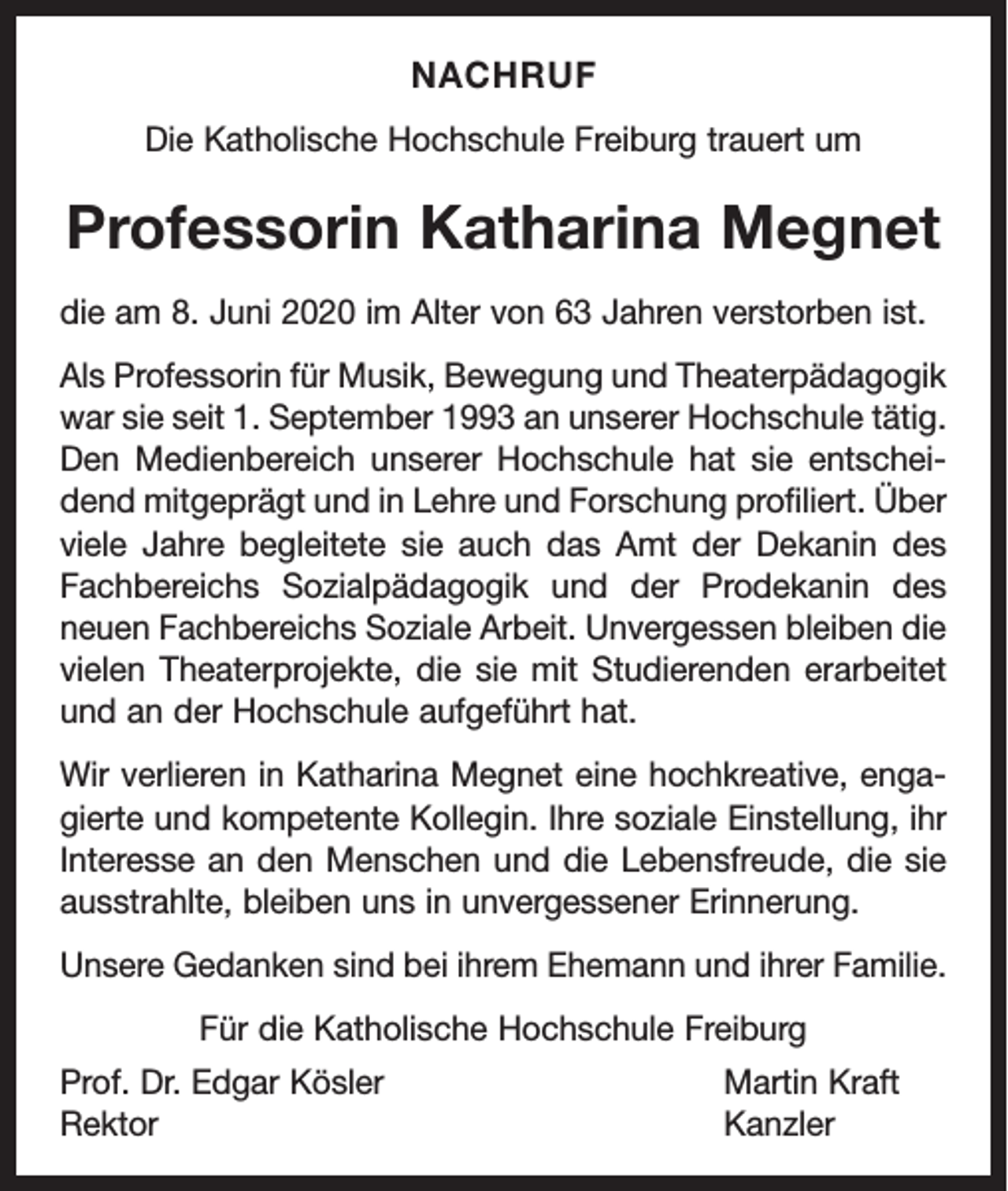 <p>NACHRUF<br />Die Katholische Hochschule Freiburg trauert um</p><p>Professorin Katharina Megnet<br />die am 8. Juni 2020 im Alter von 63 Jahren verstorben ist.<br />Als Professorin für Musik, Bewegung und Theaterpädagogik<br />war sie seit 1. September 1993 an unserer Hochschule tätig.<br />Den Medienbereich unserer Hochschule hat sie entscheidend mitgeprägt und in Lehre und Forschung profiliert. Über<br />viele Jahre begleitete sie auch das Amt der Dekanin des<br />Fach­<br />bereichs Sozialpädagogik und der Prodekanin des<br />neuen Fachbereichs Soziale Arbeit. Unvergessen bleiben die<br />vielen Theaterprojekte, die sie mit Studierenden erarbeitet<br />und an der Hochschule aufgeführt hat.<br />Wir verlieren in Katharina Megnet eine hochkreative, engagierte und kompetente Kollegin. Ihre soziale Einstellung, ihr<br />Interesse an den Menschen und die Lebensfreude, die sie<br />ausstrahlte, bleiben uns in unvergessener Erinnerung.<br />Unsere Gedanken sind bei ihrem Ehemann und ihrer Familie.<br />Für die Katholische Hochschule Freiburg<br />Prof. Dr. Edgar Kösler<br />Martin Kraft<br />Rektor Kanzler</p>