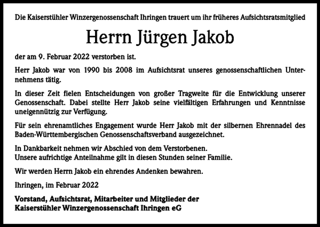 <p>Die Kaiserstühler Winzergenossenschaft Ihringen trauert um ihr früheres Aufsichtsratsmitglied</p><p>Herrn Jürgen Jakob<br />der am 9. Februar 2022 verstorben ist.<br />Herr Jakob war von 1990 bis 2008 im Aufsichtsrat unseres genossenschaftlichen Unter­nehmens tätig.<br />In dieser Zeit fielen Entscheidungen von großer Tragweite für die Entwicklung unserer<br />­Genossenschaft. Dabei stellte Herr Jakob seine vielfältigen Erfahrungen und Kenntnisse<br />uneigennützig zur Verfügung.<br />Für sein ehrenamtliches Engagement wurde Herr Jakob mit der silbernen Ehrennadel des<br />­Baden-Württembergischen Genossenschaftsverband ausgezeichnet.<br />In Dankbarkeit nehmen wir Abschied von dem Verstorbenen.<br />Unsere aufrichtige Anteilnahme gilt in diesen Stunden seiner Familie.<br />Wir werden Herrn Jakob ein ehrendes Andenken bewahren.<br />Ihringen, im Februar 2022<br />Vorstand, Aufsichtsrat, Mitarbeiter und Mitglieder der<br />Kaiserstühler Winzergenossenschaft Ihringen eG</p>