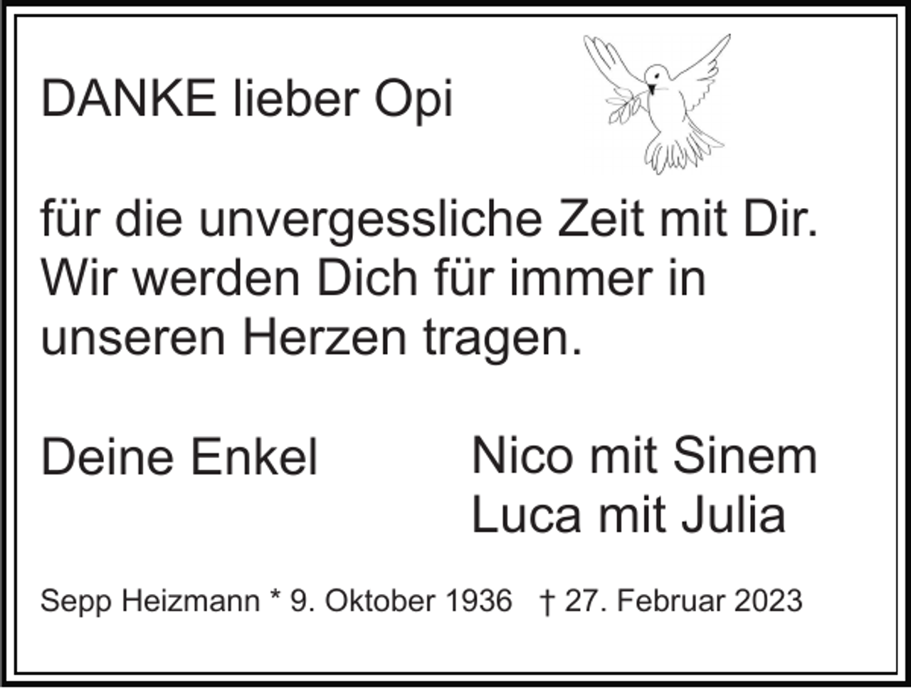 <p>DANKE lieber Opi<br />für die unvergessliche Zeit mit Dir.<br />Wir werden Dich für immer in<br />unseren Herzen tragen.<br />Deine Enkel</p><p>Nico mit Sinem<br />Luca mit Julia</p><p>Sepp Heizmann * 9. Oktober 1936 † 27. Februar 2023</p>