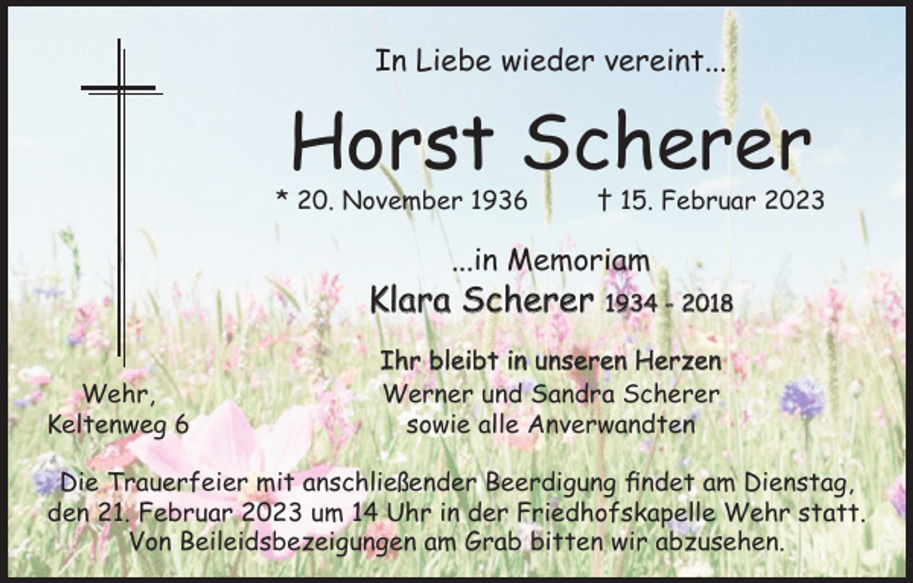 <p>In Liebe wieder vereint...</p><p>Horst Scherer</p><p>* 20. November 1936</p><p>† 15. Februar 2023</p><p>...in Memoriam</p><p>Klara Scherer<br />Wehr,<br />Keltenweg 6</p><p>1934 - 2018</p><p>Ihr bleibt in unseren Herzen<br />Werner und Sandra Scherer<br />sowie alle Anverwandten</p><p>Die Trauerfeier mit anschließender Beerdigung findet am Dienstag,<br />den 21. Februar 2023 um 14 Uhr in der Friedhofskapelle Wehr statt.<br />Von Beileidsbezeigungen am Grab bitten wir abzusehen.</p>