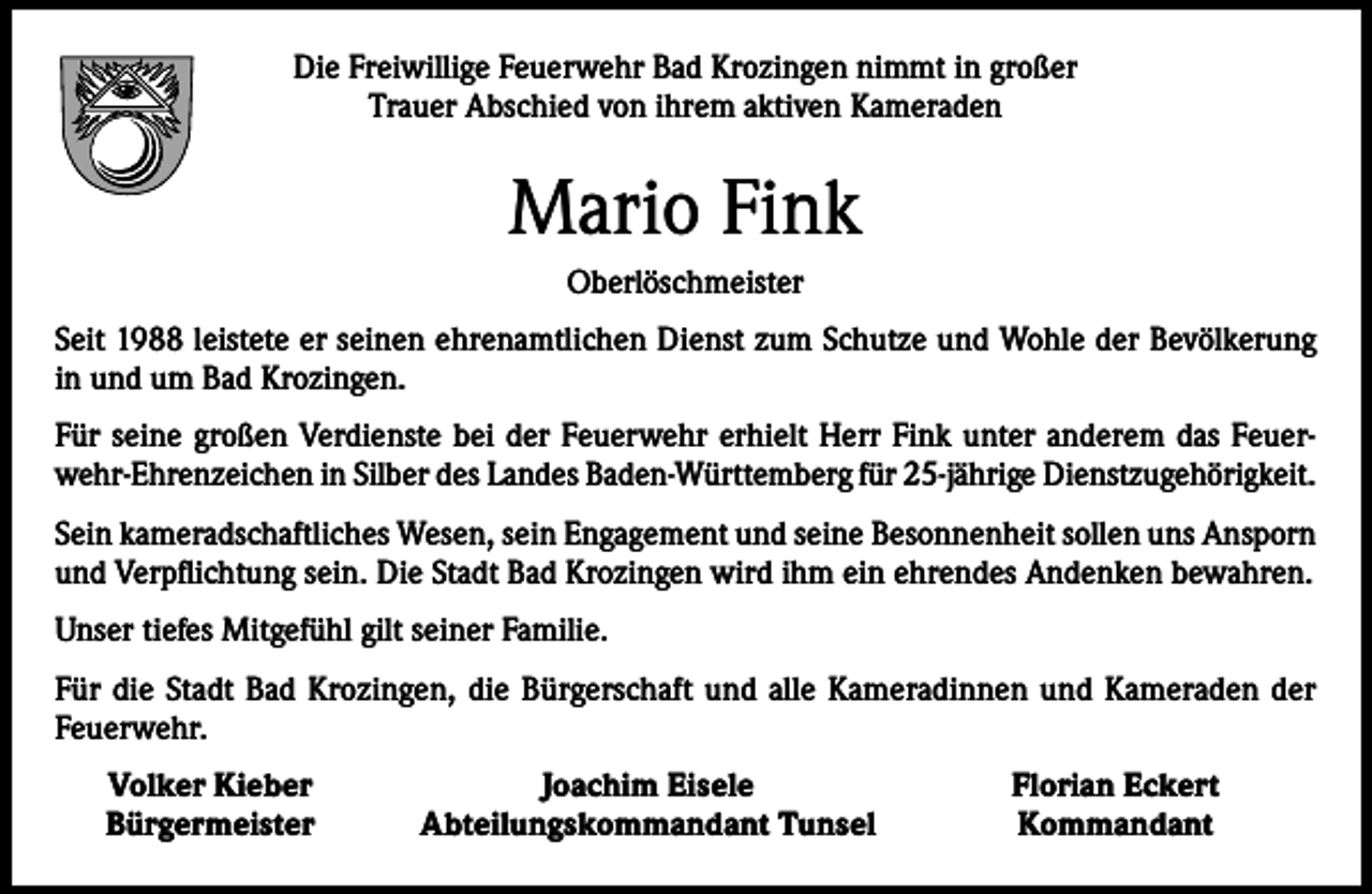 <p>Die Freiwillige Feuerwehr Bad Krozingen nimmt in großer<br />Trauer Abschied von ihrem aktiven Kameraden</p><p>Mario Fink<br />Oberlöschmeister<br />Seit 1988 leistete er seinen ehrenamtlichen Dienst zum Schutze und Wohle der Bevölkerung<br />in und um Bad Krozingen.<br />Für seine großen Verdienste bei der Feuerwehr erhielt Herr Fink unter anderem das Feuerwehr-Ehrenzeichen in Silber des Landes Baden-Württemberg für 25-jährige Dienstzugehörigkeit.<br />Sein kameradschaftliches Wesen, sein Engagement und seine Besonnenheit sollen uns Ansporn<br />und Verpflichtung sein. Die Stadt Bad Krozingen wird ihm ein ehrendes Andenken bewahren.<br />Unser tiefes Mitgefühl gilt seiner Familie.<br />Für die Stadt Bad Krozingen, die Bürgerschaft und alle Kameradinnen und Kameraden der<br />Feuerwehr.</p><p>Volker Kieber<br />Bürgermeister</p><p>Joachim Eisele<br />Abteilungskommandant Tunsel</p><p>Florian Eckert<br />Kommandant</p>