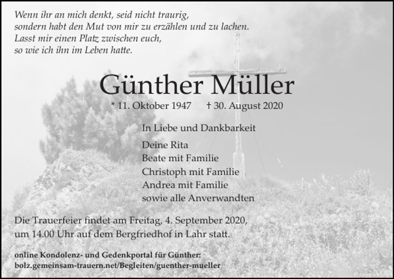 <p>Wenn ihr an mich denkt, seid nicht traurig,<br />sondern habt den Mut von mir zu erzählen und zu lachen.<br />Lasst mir einen Pla� zwischen euch,<br />so wie ich ihn im Leben ha�e.</p><p>Günther Müller<br />* 11. Oktober 1947</p><p>† 30. August 2020</p><p>In Liebe und Dankbarkeit<br />Deine Rita<br />Beate mit Familie<br />Christoph mit Familie<br />Andrea mit Familie<br />sowie alle Anverwandten<br />Die Trauerfeier ﬁndet am Freitag, 4. September 2020,<br />um 14.00 Uhr auf dem Bergfriedhof in Lahr sta�.<br />online Kondolenz­ und Gedenkportal für Günther:<br />bolz.gemeinsam­trauern.net/Begleiten/guenther­mueller</p>