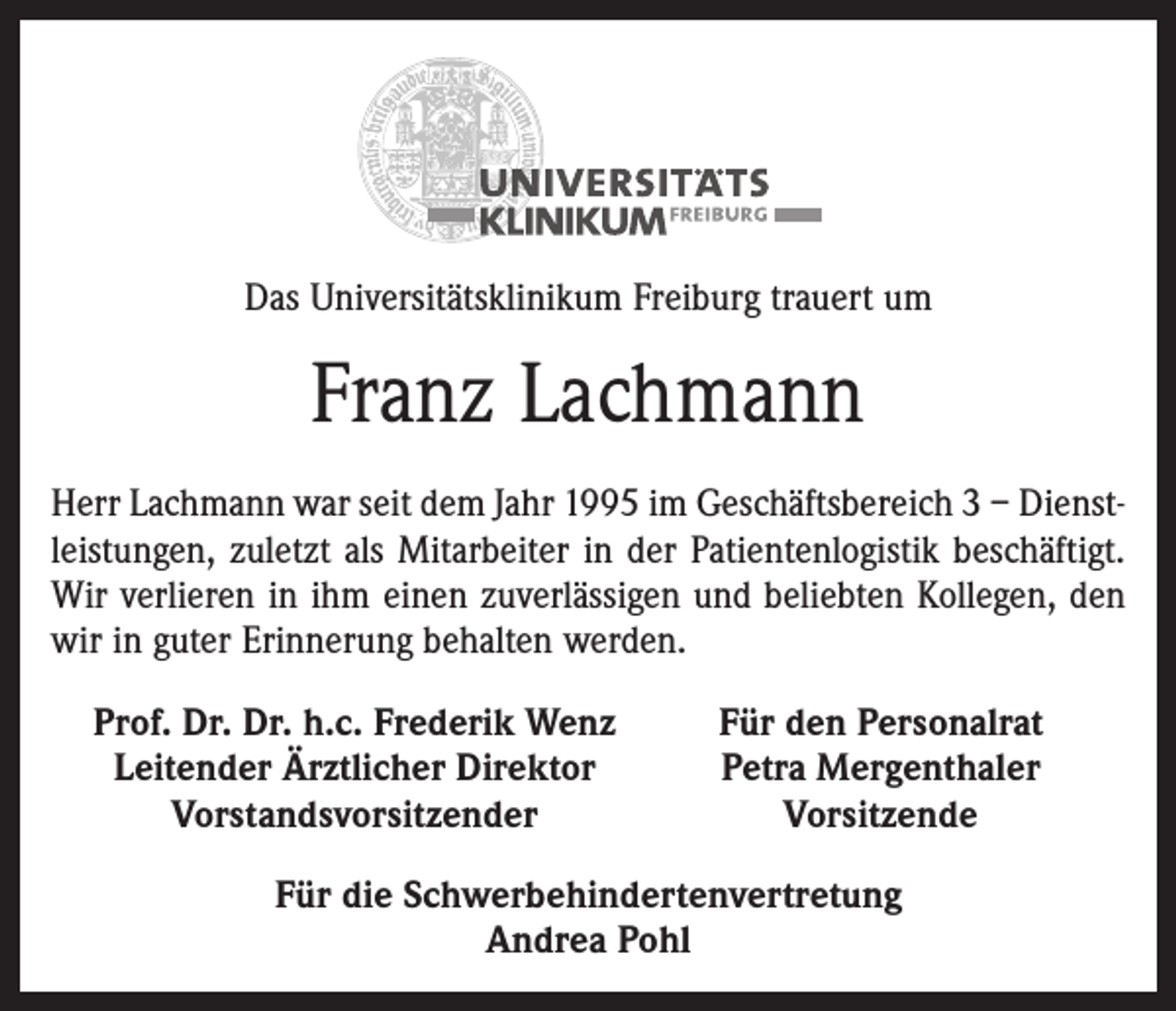<p>Das Universitätsklinikum Freiburg trauert um</p><p>Franz Lachmann<br />Herr Lachmann war seit dem Jahr 1995 im Geschäftsbereich 3 – Dienstleistungen, zuletzt als Mitarbeiter in der Patientenlogistik beschäftigt.<br />Wir verlieren in ihm einen zuverlässigen und beliebten Kollegen, den<br />wir in guter Erinnerung behalten werden.<br />Prof. Dr. Dr. h.c. Frederik Wenz<br />Leitender Ärztlicher Direktor</p><p>Vorstandsvorsitzender</p><p>Für den Personalrat<br />Petra Mergenthaler<br />Vorsitzende</p><p>Für die Schwerbehindertenvertretung<br />Andrea Pohl</p>