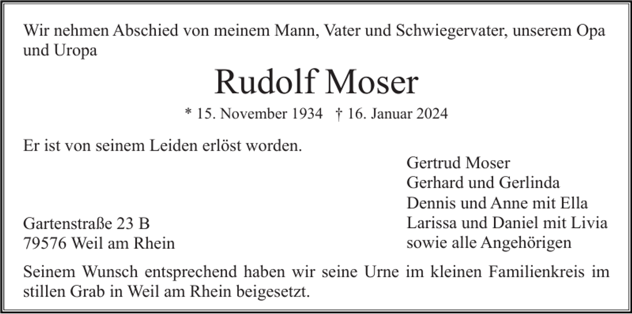 <p>Wir nehmen Abschied von meinem Mann, Vater und Schwiegervater, unserem Opa<br />und Uropa</p><p>Rudolf Moser<br />* 15. November 1934 † 16. Januar 2024</p><p>Er ist von seinem Leiden erlöst worden.</p><p>Gartenstraße 23 B<br />79576 Weil am Rhein</p><p>Gertrud Moser<br />Gerhard und Gerlinda<br />Dennis und Anne mit Ella<br />Larissa und Daniel mit Livia<br />sowie alle Angehörigen</p><p>Seinem Wunsch entsprechend haben wir seine Urne im kleinen Familienkreis im<br />stillen Grab in Weil am Rhein beigesetzt.</p>