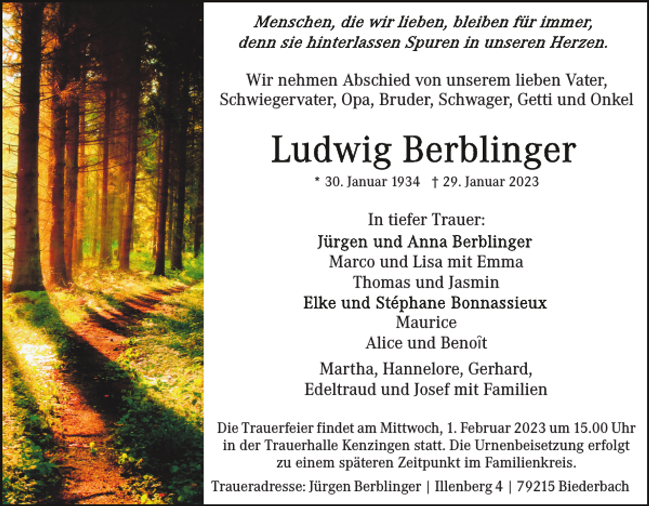 <p>Wir nehmen Abschied von unserem lieben Vater,<br />Schwiegervater, Opa, Bruder, Schwager, Getti und Onkel</p><p>* 30. Januar 1934 † 29. Januar 2023</p><p>In tiefer Trauer:<br />Marco und Lisa mit Emma<br />Thomas und Jasmin<br />Maurice<br />Alice und Benoȋt<br />Martha, Hannelore, Gerhard,<br />Edeltraud und Josef mit Familien<br />Die Trauerfeier findet am Mittwoch, 1. Februar 2023 um 15.00 Uhr<br />in der Trauerhalle Kenzingen statt. Die Urnenbeisetzung erfolgt<br />zu einem späteren Zeitpunkt im Familienkreis.<br />Traueradresse: Jürgen Berblinger | Illenberg 4 | 79215 Biederbach</p>