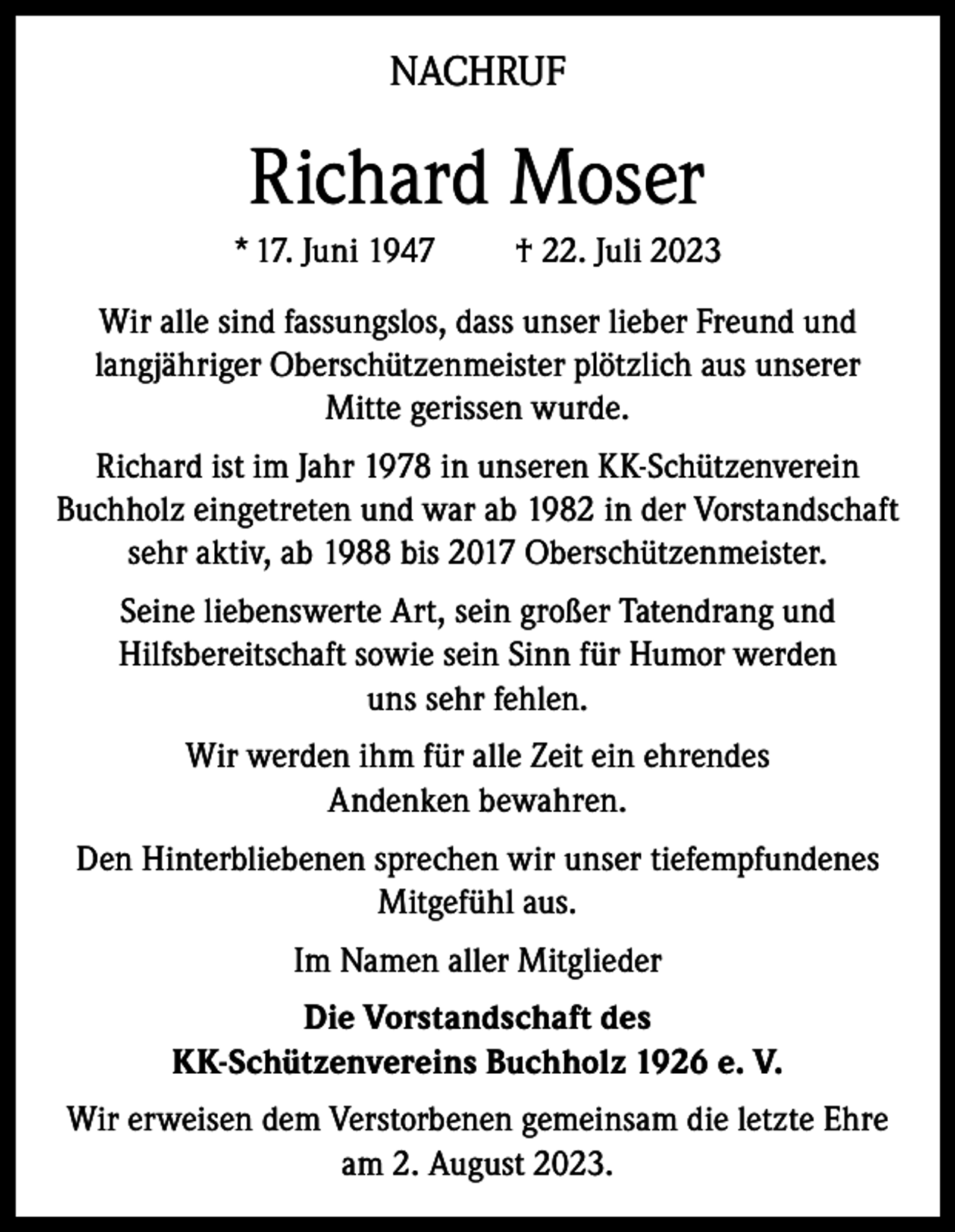 <p>NACHRUF</p><p>Richard Moser<br />* 17. Juni 1947</p><p>† 22. Juli 2023</p><p>Wir alle sind fassungslos, dass unser lieber Freund und<br />langjähriger Oberschützenmeister plötzlich aus unserer<br />Mitte gerissen wurde.<br />Richard ist im Jahr 1978 in unseren KK-Schützenverein<br />Buchholz eingetreten und war ab 1982 in der Vorstandschaft<br />sehr aktiv, ab 1988 bis 2017 Oberschützenmeister.<br />Seine liebenswerte Art, sein großer Tatendrang und<br />Hilfsbereitschaft sowie sein Sinn für Humor werden<br />uns sehr fehlen.<br />Wir werden ihm für alle Zeit ein ehrendes<br />Andenken bewahren.<br />Den Hinterbliebenen sprechen wir unser tiefempfundenes<br />Mitgefühl aus.<br />Im Namen aller Mitglieder<br />Die Vorstandschaft des<br />KK-Schützenvereins Buchholz 1926 e. V.<br />Wir erweisen dem Verstorbenen gemeinsam die letzte Ehre<br />am 2. August 2023.</p>