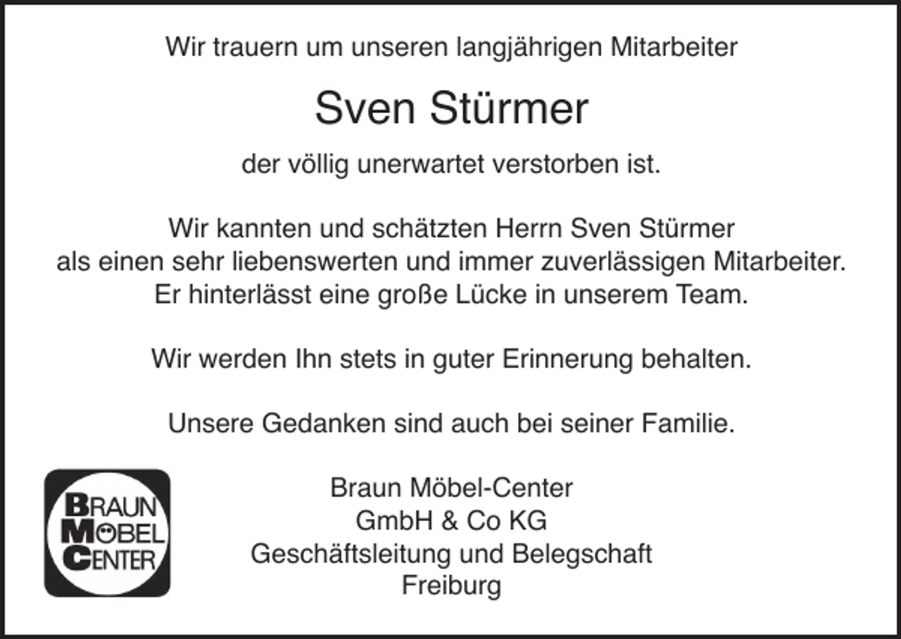 <p>Wir trauern um unseren langjährigen Mitarbeiter</p><p>Sven Stürmer<br />der völlig unerwartet verstorben ist.<br />Wir kannten und schätzten Herrn Sven Stürmer<br />als einen sehr liebenswerten und immer zuverlässigen Mitarbeiter.<br />Er hinterlässt eine große Lücke in unserem Team.<br />Wir werden Ihn stets in guter Erinnerung behalten.<br />Unsere Gedanken sind auch bei seiner Familie.<br />Braun Möbel-Center<br />GmbH &amp; Co KG<br />Geschäftsleitung und Belegschaft<br />Freiburg</p>