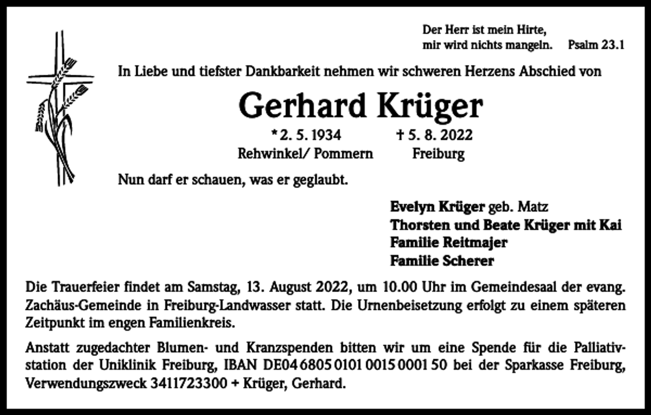 <p>Der Herr ist mein Hirte,<br />mir wird nichts mangeln. Psalm 23.1</p><p>In Liebe und tiefster Dankbarkeit nehmen wir schweren Herzens Abschied von</p><p>Gerhard Krüger<br />* 2. 5. 1934 † 5. 8. 2022<br />Rehwinkel/ Pommern<br />Freiburg</p><p>Nun darf er schauen, was er geglaubt.<br />Evelyn Krüger geb. Matz<br />Thorsten und Beate Krüger mit Kai<br />Familie Reitmajer<br />Familie Scherer<br />Die Trauerfeier findet am Samstag, 13. August 2022, um 10.00 Uhr im Gemeindesaal der evang.<br />Zachäus-Gemeinde in Freiburg-Landwasser statt. Die Urnenbeisetzung erfolgt zu einem späteren<br />Zeitpunkt im engen Familienkreis.<br />Anstatt zugedachter Blumen- und Kranzspenden bitten wir um eine Spende für die Palliativ-­<br />station der Uniklinik Freiburg, IBAN DE04 6805 0101 0015 0001 50 bei der Sparkasse Freiburg,<br />­Verwendungszweck 3411723300 + Krüger, Gerhard.</p>