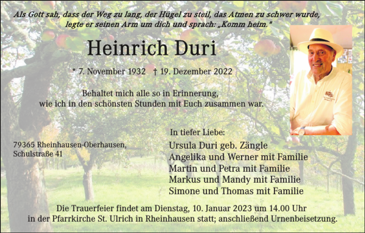 <p>* 7. November 1932 † 19. Dezember 2022<br />Behaltet mich alle so in Erinnerung,<br />wie ich in den schönsten Stunden mit Euch zusammen war.<br />In tiefer Liebe:<br />79365 Rheinhausen-Oberhausen,<br />Schulstraße 41</p><p>Ursula Duri geb. Zängle<br />Angelika und Werner mit Familie<br />Martin und Petra mit Familie<br />Markus und Mandy mit Familie<br />Simone und Thomas mit Familie</p><p>Die Trauerfeier findet am Dienstag, 10. Januar 2023 um 14.00 Uhr<br />in der Pfarrkirche St. Ulrich in Rheinhausen statt; anschließend Urnenbeisetzung.</p>