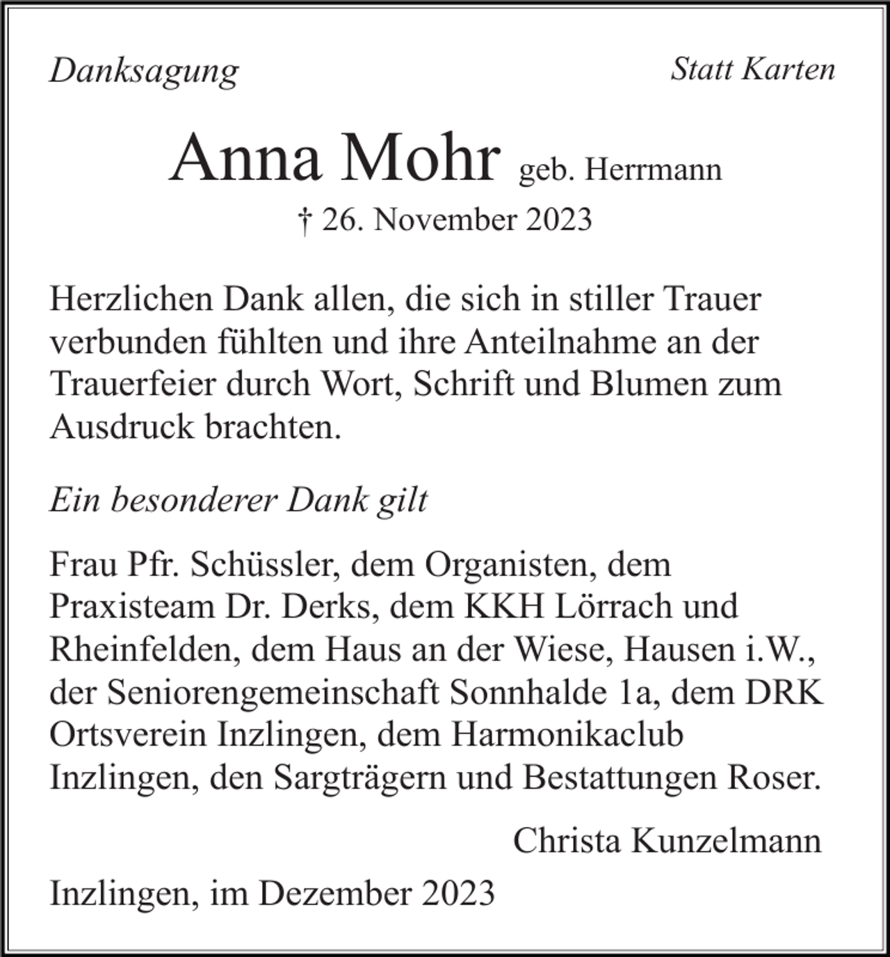 <p>Statt Karten</p><p>Danksagung</p><p>Anna Mohr geb. Herrmann<br />† 26. November 2023</p><p>Herzlichen Dank allen, die sich in stiller Trauer<br />verbunden fühlten und ihre Anteilnahme an der<br />Trauerfeier durch Wort, Schrift und Blumen zum<br />Ausdruck brachten.<br />Ein besonderer Dank gilt<br />Frau Pfr. Schüssler, dem Organisten, dem<br />Praxisteam Dr. Derks, dem KKH Lörrach und<br />Rheinfelden, dem Haus an der Wiese, Hausen i.W.,<br />der Seniorengemeinschaft Sonnhalde 1a, dem DRK<br />Ortsverein Inzlingen, dem Harmonikaclub<br />Inzlingen, den Sargträgern und Bestattungen Roser.<br />Christa Kunzelmann<br />Inzlingen, im Dezember 2023</p>