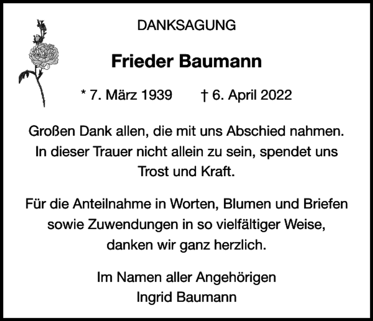 <p>DANKSAGUNG</p><p>Frieder Baumann<br />* 7. März 1939 † 6. April 2022<br />Großen Dank allen, die mit uns Abschied nahmen.<br />In dieser Trauer nicht allein zu sein, spendet uns<br />Trost und Kraft.<br />Für die Anteilnahme in Worten, Blumen und Briefen<br />sowie Zuwendungen in so vielfältiger Weise,<br />danken wir ganz herzlich.<br />Im Namen aller Angehörigen<br />Ingrid Baumann</p>