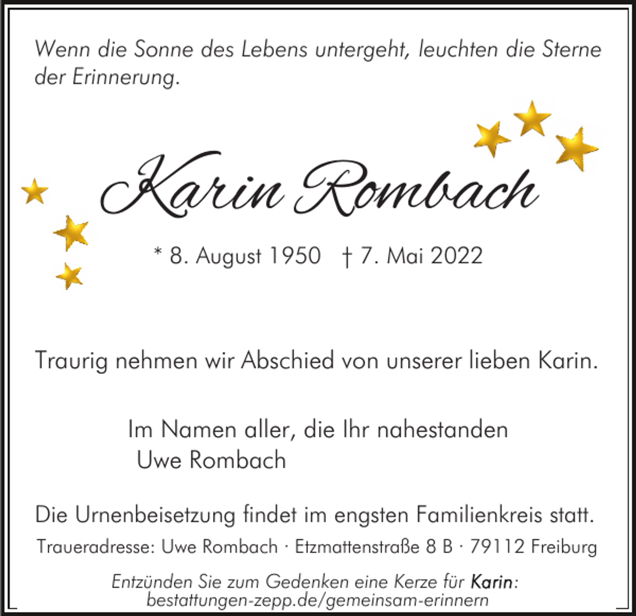 <p>Wenn die Sonne des Lebens untergeht, leuchten die Sterne<br />der Erinnerung.</p><p>Karin Rombach<br />* 8. August 1950 † 7. Mai 2022</p><p>Traurig nehmen wir Abschied von unserer lieben Karin.<br />Im Namen aller, die Ihr nahestanden<br />Uwe Rombach<br />Die Urnenbeisetzung findet im engsten Familienkreis statt.<br />Traueradresse: Uwe Rombach · Etzmattenstraße 8 B · 79112 Freiburg<br />Entzünden Sie zum Gedenken eine Kerze für<br />bestattungen-zepp.de/gemeinsam-erinnern</p><p>:</p>