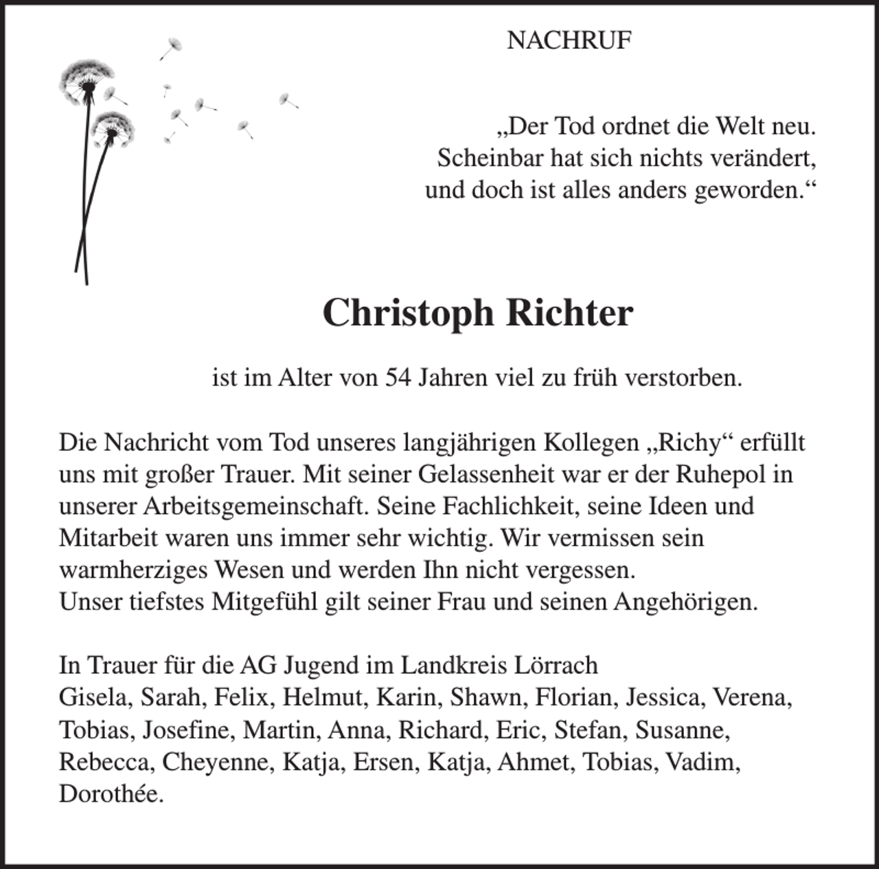 <p>NACHRUF<br />„Der Tod ordnet die Welt neu.<br />Scheinbar hat sich nichts verändert,<br />und doch ist alles anders geworden.“</p><p>Christoph Richter<br />ist im Alter von 54 Jahren viel zu früh verstorben.<br />Die Nachricht vom Tod unseres langjährigen Kollegen „Richy“ erfüllt<br />uns mit großer Trauer. Mit seiner Gelassenheit war er der Ruhepol in<br />unserer Arbeitsgemeinschaft. Seine Fachlichkeit, seine Ideen und<br />Mitarbeit waren uns immer sehr wichtig. Wir vermissen sein<br />warmherziges Wesen und werden Ihn nicht vergessen.<br />Unser tiefstes Mitgefühl gilt seiner Frau und seinen Angehörigen.<br />In Trauer für die AG Jugend im Landkreis Lörrach<br />Gisela, Sarah, Felix, Helmut, Karin, Shawn, Florian, Jessica, Verena,<br />Tobias, Josefine, Martin, Anna, Richard, Eric, Stefan, Susanne,<br />Rebecca, Cheyenne, Katja, Ersen, Katja, Ahmet, Tobias, Vadim,<br />Dorothée.</p>