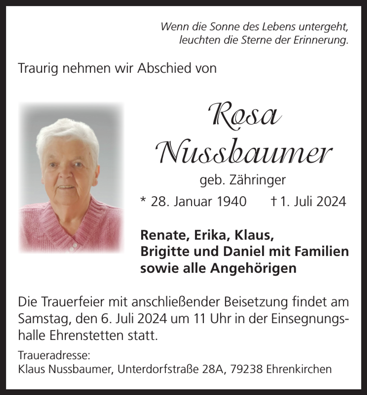 <p>Wenn die Sonne des Lebens untergeht,<br />leuchten die Sterne der Erinnerung.</p><p>Traurig nehmen wir Abschied von</p><p>Rosa<br />Nussbaumer<br />geb. Zähringer<br />* 28. Januar 1940</p><p>† 1. Juli 2024</p><p>Renate, Erika, Klaus,<br />Brigitte und Daniel mit Familien<br />sowie alle Angehörigen<br />Die Trauerfeier mit anschließender Beisetzung findet am<br />Samstag, den 6. Juli 2024 um 11 Uhr in der Einsegnungshalle Ehrenstetten statt.<br />Traueradresse:<br />Klaus Nussbaumer, Unterdorfstraße 28A, 79238 Ehrenkirchen</p>