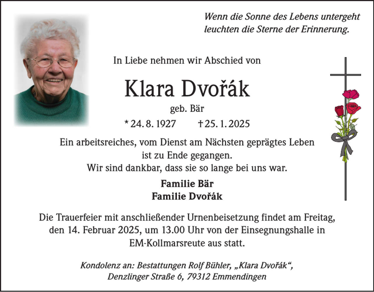 <p>Wenn die Sonne des Lebens untergeht<br />leuchten die Sterne der Erinnerung.</p><p>In Liebe nehmen wir Abschied von</p><p>Klara Dvorák</p><p>geb. Bär<br />* 24. 8. 1927<br />† 25. 1. 2025<br />Ein arbeitsreiches, vom Dienst am Nächsten geprägtes Leben<br />ist zu Ende gegangen.<br />Wir sind dankbar, dass sie so lange bei uns war.<br />Familie Bär<br />Familie Dvorák<br />Die Trauerfeier mit anschließender Urnenbeisetzung findet am Freitag,<br />den 14. Februar 2025, um 13.00 Uhr von der Einsegnungshalle in<br />EM-Kollmarsreute aus statt.<br />Kondolenz an: Bestattungen Rolf Bühler, „Klara Dvorák“,<br />Denzlinger Straße 6, 79312 Emmendingen</p>