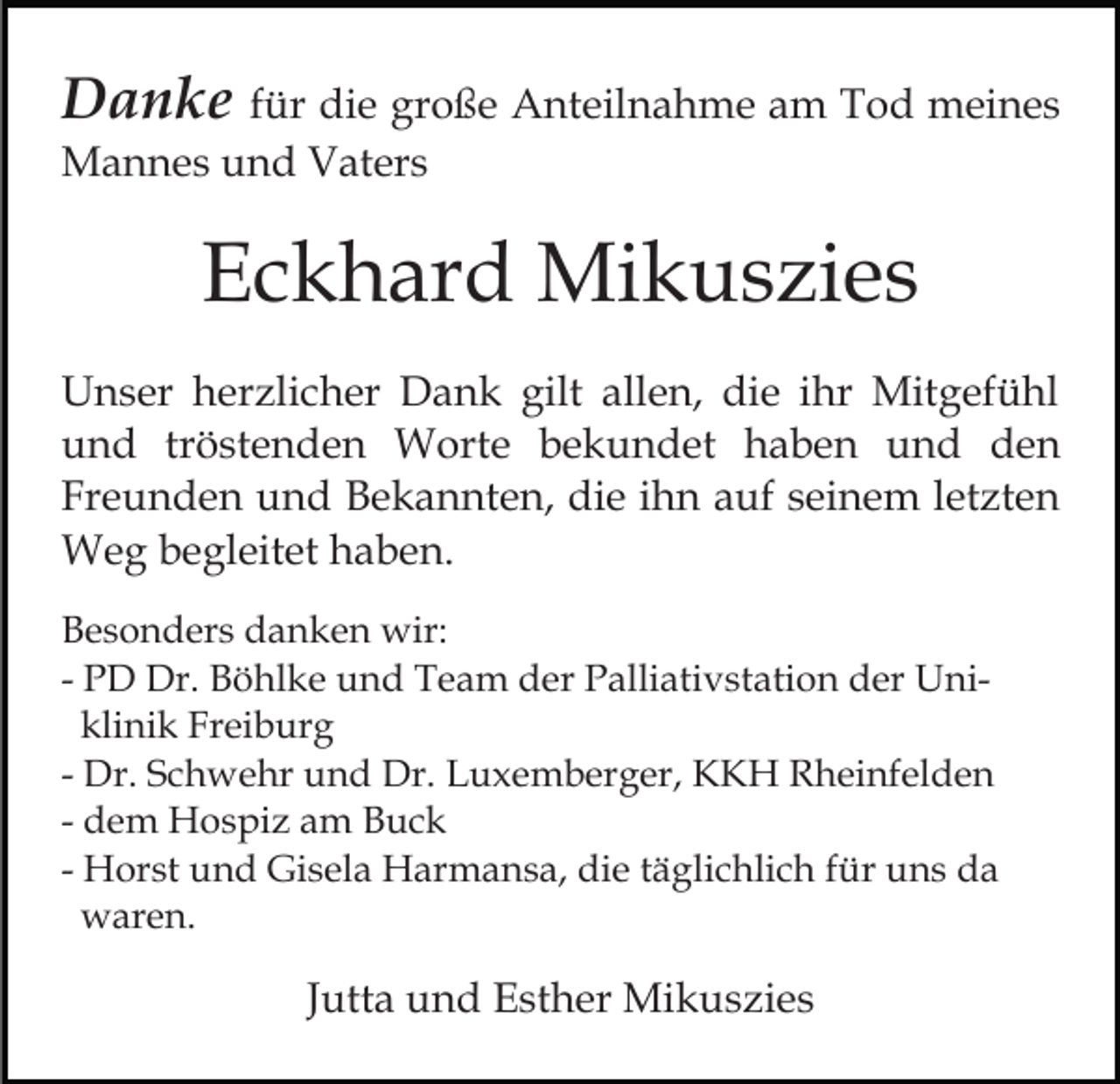 <p>Danke für die große Anteilnahme am Tod meines<br />Mannes und Vaters</p><p>Eckhard Mikuszies<br />Unser herzlicher Dank gilt allen, die ihr Mitgefühl<br />und tröstenden Worte bekundet haben und den<br />Freunden und Bekannten, die ihn auf seinem letzten<br />Weg begleitet haben.<br />Besonders danken wir:<br />- PD Dr. Böhlke und Team der Palliativstation der Uniklinik Freiburg<br />- Dr. Schwehr und Dr. Luxemberger, KKH Rheinfelden<br />- dem Hospiz am Buck<br />- Horst und Gisela Harmansa, die täglichlich für uns da<br />waren.</p><p>Jutta und Esther Mikuszies</p>
