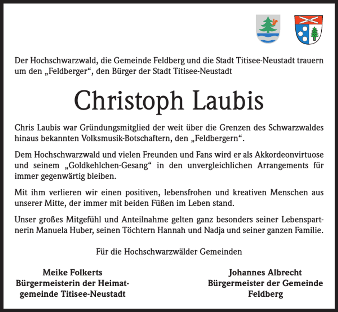 <p>Der Hochschwarzwald, die Gemeinde Feldberg und die Stadt Titisee-Neustadt trauern<br />um den „Feldberger“, den Bürger der Stadt Titisee-Neustadt</p><p>Christoph Laubis<br />Chris Laubis war Gründungsmitglied der weit über die Grenzen des Schwarzwaldes<br />hinaus bekannten Volksmusik-Botschaftern, den „Feldbergern“.<br />Dem Hochschwarzwald und vielen Freunden und Fans wird er als Akkordeonvirtuose<br />und seinem „Goldkehlchen-Gesang“ in den unvergleichlichen Arrangements für<br />­immer gegenwärtig bleiben.<br />Mit ihm verlieren wir einen positiven, lebensfrohen und kreativen Menschen aus<br />unserer Mitte, der immer mit beiden Füßen im Leben stand.<br />Unser großes Mitgefühl und Anteilnahme gelten ganz besonders seiner Lebenspartnerin Manuela Huber, seinen Töchtern Hannah und Nadja und seiner ganzen Familie.<br />Für die Hochschwarzwälder Gemeinden<br />Meike Folkerts<br />Bürgermeisterin der Heimat­<br />gemeinde Titisee-Neustadt</p><p>Johannes Albrecht<br />Bürgermeister der Gemeinde<br />­Feldberg</p>