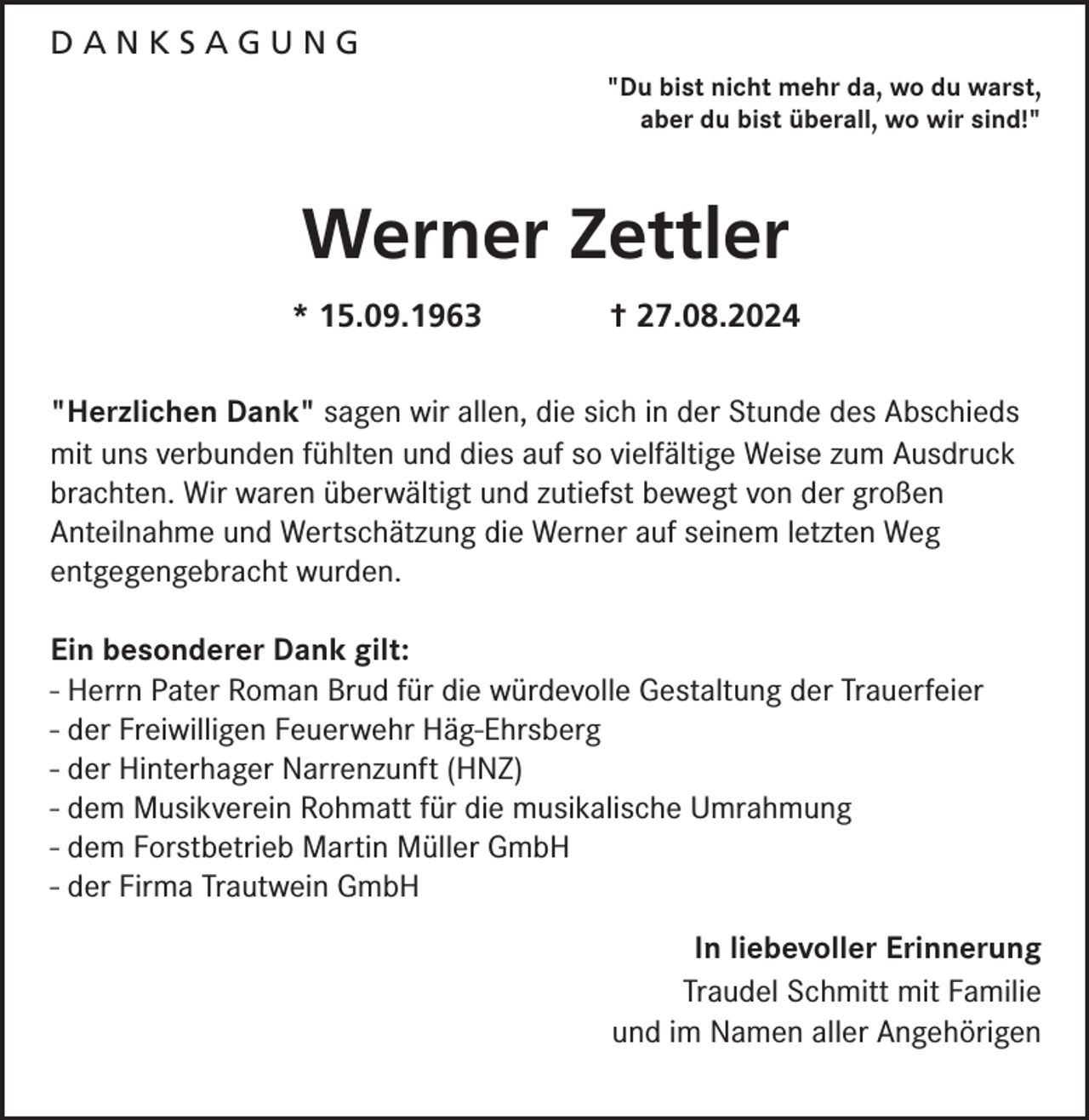 <p>DANKSAGUNG<br />"Du bist nicht mehr da, wo du warst,<br />aber du bist überall, wo wir sind!"</p><p>Werner Zettler<br />* 15.09.1963</p><p>† 27.08.2024</p><p>"Herzlichen Dank" sagen wir allen, die sich in der Stunde des Abschieds<br />mit uns verbunden fühlten und dies auf so vielfältige Weise zum Ausdruck<br />brachten. Wir waren überwältigt und zutiefst bewegt von der großen<br />Anteilnahme und Wertschätzung die Werner auf seinem letzten Weg<br />entgegengebracht wurden.<br />Ein besonderer Dank gilt:<br />- Herrn Pater Roman Brud für die würdevolle Gestaltung der Trauerfeier<br />- der Freiwilligen Feuerwehr Häg-Ehrsberg<br />- der Hinterhager Narrenzunft (HNZ)<br />- dem Musikverein Rohmatt für die musikalische Umrahmung<br />- dem Forstbetrieb Martin Müller GmbH<br />- der Firma Trautwein GmbH<br />In liebevoller Erinnerung<br />Traudel Schmitt mit Familie<br />und im Namen aller Angehörigen</p>