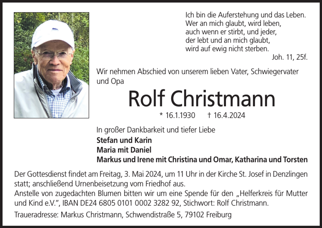 <p>Ich bin die Auferstehung und das Leben.<br />Wer an mich glaubt, wird leben,<br />auch wenn er stirbt, und jeder,<br />der lebt und an mich glaubt,<br />wird auf ewig nicht sterben.</p><p>Joh. 11, 25f.</p><p>Wir nehmen Abschied von unserem lieben Vater, Schwiegervater<br />und Opa</p><p>Rolf Christmann<br />* 16.1.1930</p><p>† 16.4.2024</p><p>In großer Dankbarkeit und tiefer Liebe<br />Stefan und Karin<br />Maria mit Daniel<br />Markus und Irene mit Christina und Omar, Katharina und Torsten<br />Der Gottesdienst findet am Freitag, 3. Mai 2024, um 11 Uhr in der Kirche St. Josef in Denzlingen<br />statt; anschließend Urnenbeisetzung vom Friedhof aus.<br />Anstelle von zugedachten Blumen bitten wir um eine Spende für den „Helferkreis für Mutter<br />und Kind e.V.”, IBAN DE24 6805 0101 0002 3282 92, Stichwort: Rolf Christmann.<br />Traueradresse: Markus Christmann, Schwendistraße 5, 79102 Freiburg</p>
