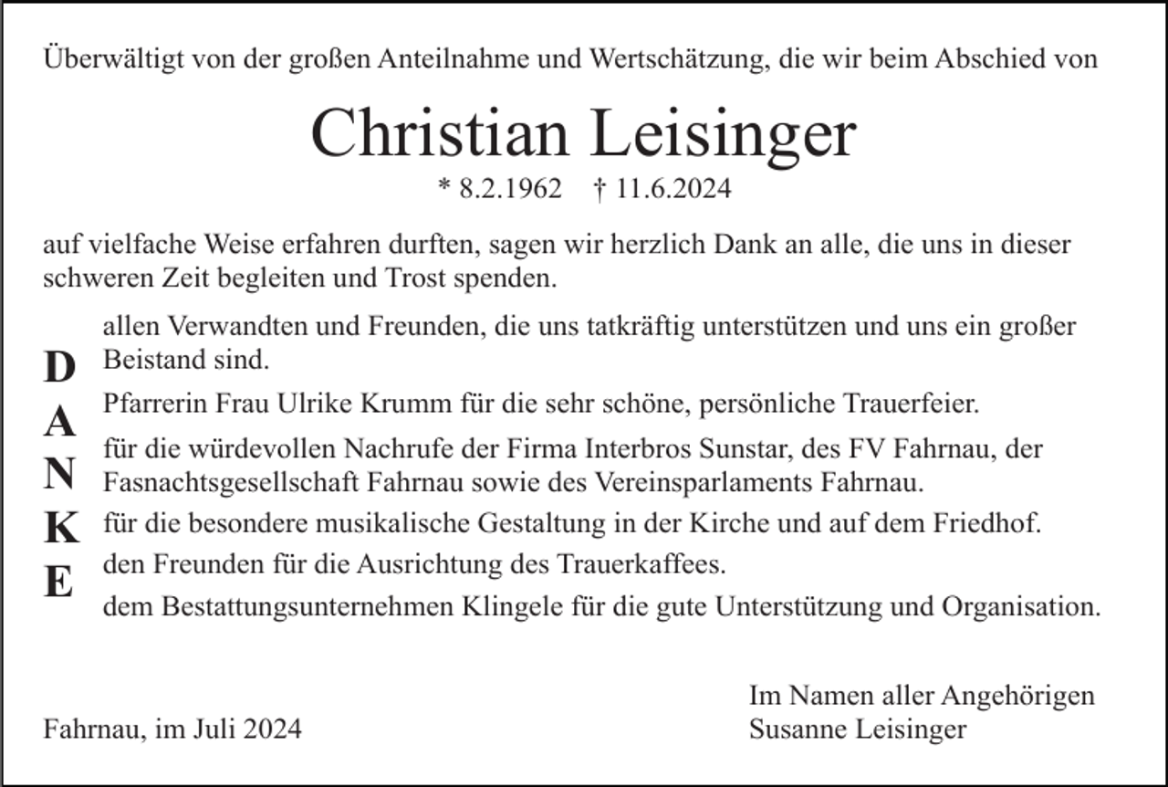 <p>Überwältigt von der großen Anteilnahme und Wertschätzung, die wir beim Abschied von</p><p>Christian Leisinger<br />* 8.2.1962</p><p>† 11.6.2024</p><p>auf vielfache Weise erfahren durften, sagen wir herzlich Dank an alle, die uns in dieser<br />schweren Zeit begleiten und Trost spenden.</p><p>D<br />A<br />N<br />K<br />E</p><p>allen Verwandten und Freunden, die uns tatkräftig unterstützen und uns ein großer<br />Beistand sind.<br />Pfarrerin Frau Ulrike Krumm für die sehr schöne, persönliche Trauerfeier.<br />für die würdevollen Nachrufe der Firma Interbros Sunstar, des FV Fahrnau, der<br />Fasnachtsgesellschaft Fahrnau sowie des Vereinsparlaments Fahrnau.<br />für die besondere musikalische Gestaltung in der Kirche und auf dem Friedhof.<br />den Freunden für die Ausrichtung des Trauerkaffees.<br />dem Bestattungsunternehmen Klingele für die gute Unterstützung und Organisation.</p><p>Fahrnau, im Juli 2024</p><p>Im Namen aller Angehörigen<br />Susanne Leisinger</p>