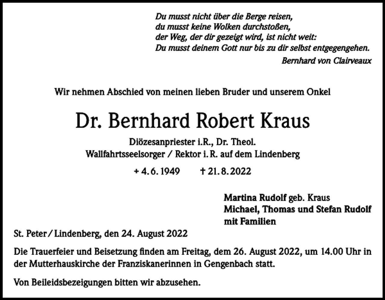 <p>Du musst nicht über die Berge reisen,<br />du musst keine Wolken durchstoßen,<br />der Weg, der dir gezeigt wird, ist nicht weit:<br />Du musst deinem Gott nur bis zu dir selbst entgegengehen.</p><p>Bernhard von Clairveaux</p><p>Wir nehmen Abschied von meinen lieben Bruder und unserem Onkel</p><p>Dr. Bernhard Robert Kraus<br />Diözesanpriester i.R., Dr. Theol.<br />Wallfahrtsseelsorger / Rektor i. R. auf dem Lindenberg<br />+ 4. 6. 1949 † 21. 8. 2022<br />Martina Rudolf geb. Kraus<br />Michael, Thomas und Stefan Rudolf<br />mit Familien<br />St. Peter / Lindenberg, den 24. August 2022<br />Die Trauerfeier und Beisetzung finden am Freitag, dem 26. August 2022, um 14.00 Uhr in<br />der Mutterhauskirche der Franziskanerinnen in Gengenbach statt.<br />Von Beileidsbezeigungen bitten wir abzusehen.</p>