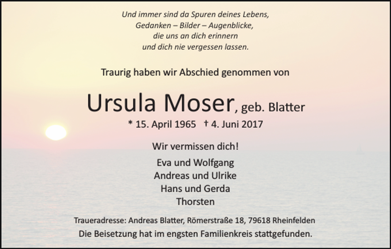 <p>Und immer sind da Spuren deines Lebens,<br />Gedanken – Bilder – Augenblicke,<br />die uns an dich erinnern<br />und dich nie vergessen lassen.</p><p>Traurig haben wir Abschied genommen von</p><p>Ursula Moser, geb. Bla�er<br />* 15. April 1965 † 4. Juni 2017<br />Wir vermissen dich!<br />Eva und Wolfgang<br />Andreas und Ulrike<br />Hans und Gerda<br />Thorsten<br />Traueradresse: Andreas Bla�er, Römerstraße 18, 79618 Rheinfelden</p><p>Die Beisetzung hat im engsten Familienkreis sta�gefunden.</p>