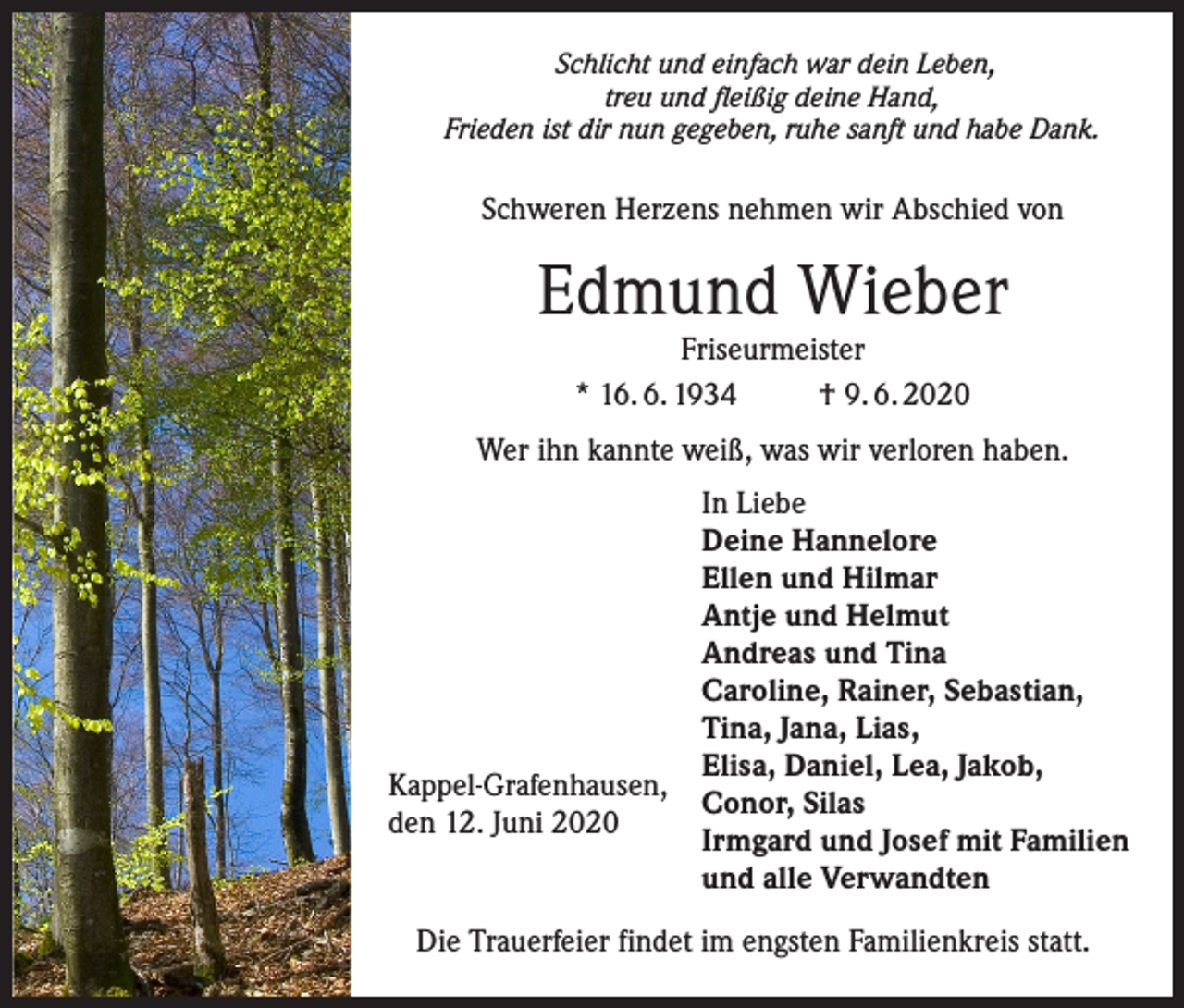 <p>Schlicht und einfach war dein Leben,<br />treu und fleißig deine Hand,<br />Frieden ist dir nun gegeben, ruhe sanft und habe Dank.</p><p>Schweren Herzens nehmen wir Abschied von</p><p>Edmund Wieber<br />Friseurmeister<br />* 16. 6. 1934<br />† 9. 6. 2020</p><p>Wer ihn kannte weiß, was wir verloren haben.</p><p>Kappel-Grafenhausen,<br />den 12. Juni 2020</p><p>In Liebe<br />Deine Hannelore<br />Ellen und Hilmar<br />Antje und Helmut<br />Andreas und Tina<br />Caroline, Rainer, Sebastian,<br />Tina, Jana, Lias,<br />Elisa, Daniel, Lea, Jakob,<br />Conor, Silas<br />Irmgard und Josef mit Familien<br />und alle Verwandten</p><p>Die Trauerfeier findet im engsten Familienkreis statt.</p>