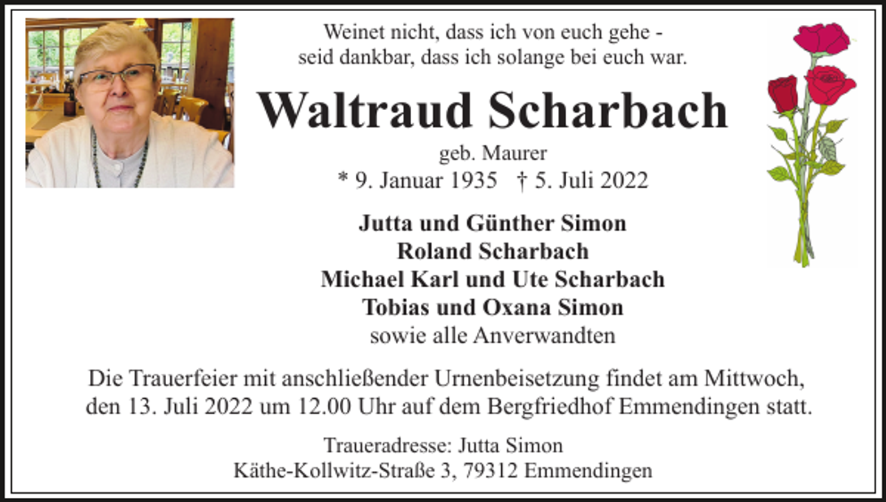 <p>Weinet nicht, dass ich von euch gehe seid dankbar, dass ich solange bei euch war.</p><p>Waltraud Scharbach<br />geb. Maurer</p><p>* 9. Januar 1935 † 5. Juli 2022<br />Jutta und Günther Simon<br />Roland Scharbach<br />Michael Karl und Ute Scharbach<br />Tobias und Oxana Simon<br />sowie alle Anverwandten<br />Die Trauerfeier mit anschließender Urnenbeisetzung findet am Mittwoch,<br />den 13. Juli 2022 um 12.00 Uhr auf dem Bergfriedhof Emmendingen statt.<br />Traueradresse: Jutta Simon<br />Käthe-Kollwitz-Straße 3, 79312 Emmendingen</p>